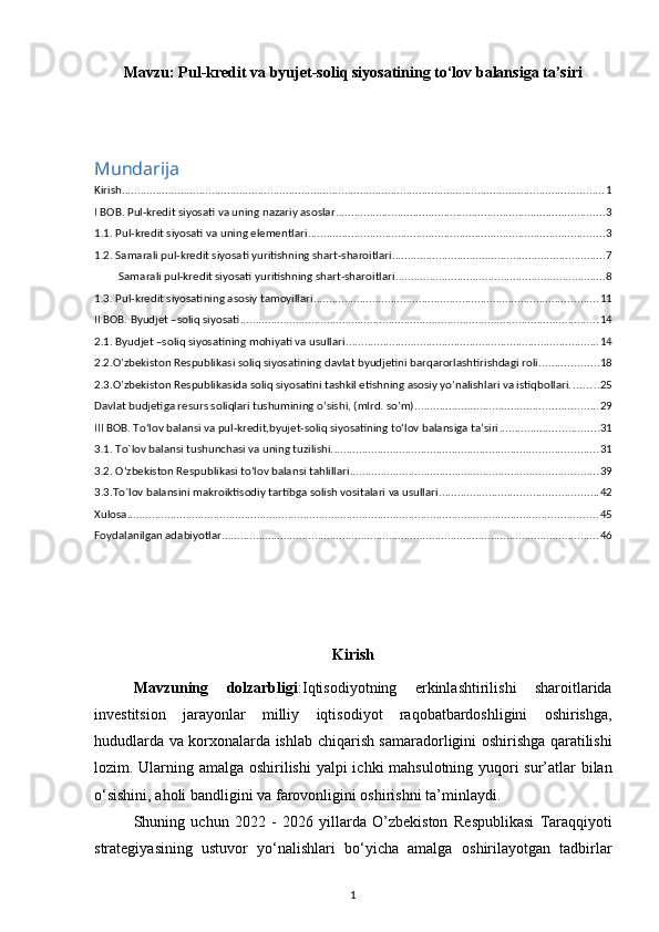 Mavzu:  Pul-kredit va byujet-soliq siyosatining tо‘lov balansiga ta’siri
Mundarija
Kirish ............................................................................................................................................................ 1
I BOB. Pul-kredit siyosati va uning nazariy asoslar ....................................................................................... 3
1.1. Pul-kredit siyosati va uning elementlari ................................................................................................ 3
1.2. Samarali pul-kredit siyosati yuritishning shart-sharoitlari ..................................................................... 7
Samarali pul-kredit siyosati yuritishning shart-sharoitlari .................................................................... 8
1.3. Pul-kredit siyosatining asosiy tamoyillari ............................................................................................ 11
II BOB. Byudjet –soliq siyosati .................................................................................................................... 14
2.1. Byudjet –soliq siyosatining mohiyati va usullari .................................................................................. 14
2.2.O’zbekiston Respublikasi soliq siyosatining davlat byudjetini barqarorlashtirishdagi roli. .................. 18
2.3.O’zbekiston Respublikasida soliq siyosatini tashkil etishning asosiy yo’nalishlari va istiqbollari. ........ 25
Davlat budjetiga resurs soliqlari tushumining o’sishi, (mlrd. so’m) ........................................................... 29
III BOB. Tо‘lov balansi va pul-kredit,byujet-soliq siyosatining tо‘lov balansiga ta’siri ................................ 31
3.1.  To`lov balansi tushunchasi va uning tuzilishi. ..................................................................................... 31
3.2.   О‘zbekiston Respublikasi tо‘lov balansi tahlillari ................................................................................ 39
3.3.To`lov balansini makroiktisodiy tartibga solish vositalari va usullari ................................................... 42
Xulosa ........................................................................................................................................................ 45
Foydalanilgan adabiyotlar .......................................................................................................................... 46
Kirish
Mavzuning   dolzarbligi : Iqtisodiyotning   erkinlashtirilishi   sharoitlarida
investitsion   jarayonlar   milliy   iqtisodiyot   raqobatbardoshligini   oshirishga,
hududlarda va korxonalarda ishlab   chiqarish samaradorligini oshirishga qaratilishi
lozim. Ularning amalga oshirilishi   yalpi ichki mahsulotning yuqori sur’atlar bilan
o‘sishini, aholi bandligini va   farovonligini oshirishni ta’minlaydi. 
Shuning   uchun   2022   -   2026   yillarda   O’zbekiston   Respublikasi   Taraqqiyoti
strategiyasining   ustuvor   yo‘nalishlari   bo‘yicha   amalga   oshirilayotgan   tadbirlar
1
