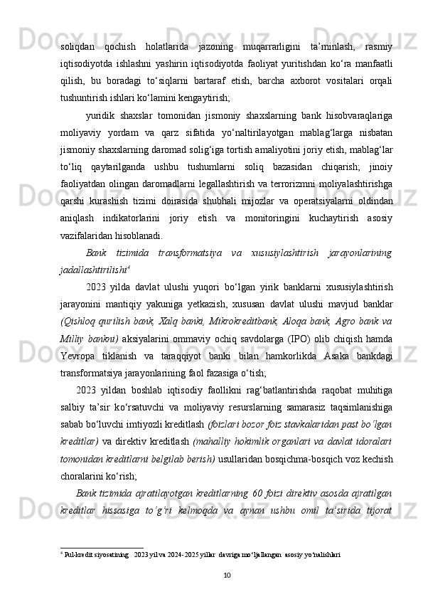 soliqdan   qochish   holatlarida   jazoning   muqarrarligini   ta’minlash,   rasmiy
iqtisodiyotda   ishlashni   yashirin   iqtisodiyotda   faoliyat   yuritishdan   k о ‘ra   manfaatli
qilish,   bu   boradagi   t о ‘siqlarni   bartaraf   etish,   barcha   axborot   vositalari   orqali
tushuntirish ishlari k о ‘lamini kengaytirish; 
yuridik   shaxslar   tomonidan   jismoniy   shaxslarning   bank   hisobvaraqlariga
moliyaviy   yordam   va   qarz   sifatida   y о ‘naltirilayotgan   mablag‘larga   nisbatan
jismoniy shaxslarning   daromad solig‘iga tortish  amaliyotini joriy etish, mablag‘lar
t о ‘liq   qaytarilganda   ushbu   tushumlarni   soliq   bazasidan   chiqarish;   jinoiy
faoliyatdan  olingan  daromadlarni   legallashtirish  va terrorizmni   moliyalashtirishga
qarshi   kurashish   tizimi   doirasida   shubhali   mijozlar   va   operatsiyalarni   oldindan
aniqlash   indikatorlarini   joriy   etish   va   monitoringini   kuchaytirish   asosiy
vazifalaridan hisoblanadi.  
Bank   tizimida   transformatsiya   va   xususiylashtirish   jarayonlarining
jadallashtirilishi 4
   
2023   yilda   davlat   ulushi   yuqori   b о ‘lgan   yirik   banklarni   xususiylashtirish
jarayonini   mantiqiy   yakuniga   yetkazish ,   xususan   davlat   ulushi   mavjud   banklar
(Qishloq   qurilish   bank,   Xalq   banki,   Mikrokreditbank,   Aloqa   bank,   Agro   bank   va
Milliy   bankni)   aksiyalarini   ommaviy   ochiq   savdolarga   (IPO)   olib   chiqish   hamda
Yevropa   tiklanish   va   taraqqiyot   banki   bilan   hamkorlikda   Asaka   bankdagi
transformatsiya jarayonlarining faol fazasiga  о ‘tish;  
2023   yildan   boshlab   iqtisodiy   faollikni   rag‘batlantirishda   raqobat   muhitiga
salbiy   ta’sir   k о ‘rsatuvchi   va   moliyaviy   resurslarning   samarasiz   taqsimlanishiga
sabab b о ‘luvchi  imtiyozli kreditlash   (foizlari bozor foiz stavkalaridan past b о ‘lgan
kreditlar)   va   direktiv   kreditlash   (mahalliy   hokimlik   organlari   va   davlat   idoralari
tomonidan kreditlarni belgilab berish)  usullaridan bosqichma-bosqich voz kechish
choralarini k о ‘rish;   
Bank   tizimida   ajratilayotgan   kreditlarning   60   foizi   direktiv   asosda   ajratilgan
kreditlar   hissasiga   t о ‘g‘ri   kelmoqda   va   aynan   ushbu   omil   ta’sirida   tijorat
4
 Pul-kredit siyosatining   2023 yil va 2024-2025 yillar  davriga mo‘ljallangan  asosiy yo‘nalishlari
10 