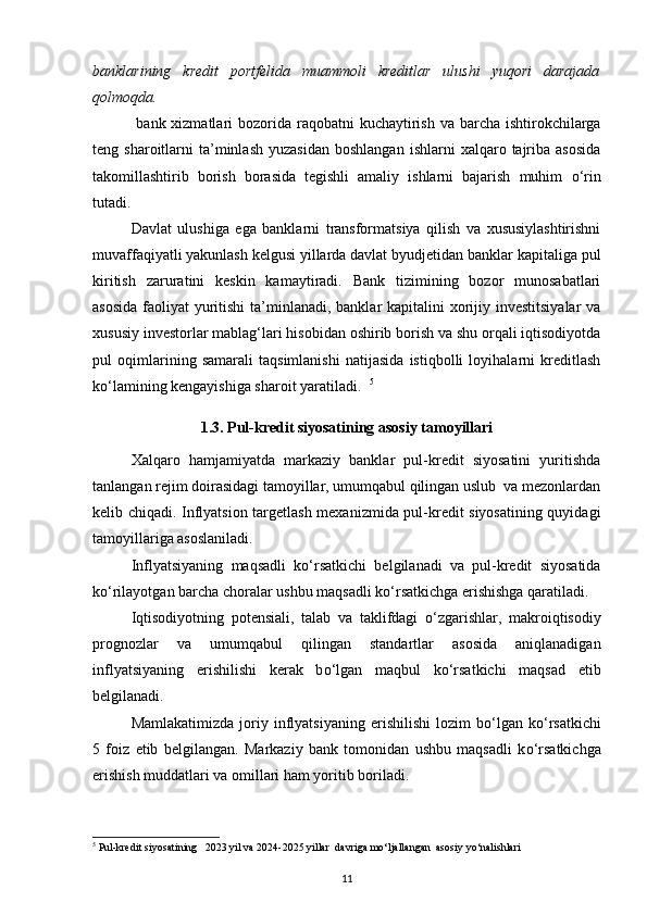 banklarining   kredit   portfelida   muammoli   kreditlar   ulushi   yuqori   darajada
qolmoqda.  
    bank xizmatlari  bozorida   raqobatni kuchaytirish   va barcha ishtirokchilarga
teng  sharoitlarni   ta’minlash   yuzasidan   boshlangan  ishlarni  xalqaro  tajriba  asosida
takomillashtirib   borish   borasida   tegishli   amaliy   ishlarni   bajarish   muhim   о ‘rin
tutadi.   
Davlat   ulushiga   ega   banklarni   transformatsiya   qilish   va   xususiylashtirishni
muvaffaqiyatli yakunlash kelgusi yillarda davlat byudjetidan banklar  kapitaliga pul
kiritish   zaruratini   keskin   kamaytiradi.   Bank   tizimining   bozor   munosabatlari
asosida  faoliyat  yuritishi  ta’minlanadi, banklar kapitalini  xorijiy investitsiyalar  va
xususiy investorlar mablag‘lari hisobidan oshirib borish va shu orqali iqtisodiyotda
pul   oqimlarining   samarali   taqsimlanishi   natijasida   istiqbolli   loyihalarni   kreditlash
k о ‘lamining kengayishiga sharoit yaratiladi.   5
1.3.   Pul-kredit siyosatining asosiy tamoyillari
Xalqaro   hamjamiyatda   markaziy   banklar   pul-kredit   siyosatini   yuritishda
tanlangan rejim doirasidagi tamoyillar, umumqabul qilingan uslub  va mezonlardan
kelib chiqadi. Inflyatsion targetlash mexanizmida pul-kredit siyosatining quyidagi
tamoyillariga asoslaniladi. 
Inflyatsiyaning   maqsadli   k о ‘rsatkichi   belgilanadi   va   pul-kredit   siyosatida
k о ‘rilayotgan barcha choralar ushbu maqsadli k о ‘rsatkichga erishishga qaratiladi. 
Iqtisodiyotning   potensiali,   talab   va   taklifdagi   о ‘zgarishlar,   makroiqtisodiy
prognozlar   va   umumqabul   qilingan   standartlar   asosida   aniqlanadigan
inflyatsiyaning   erishilishi   kerak   b о ‘lgan   maqbul   k о ‘rsatkichi   maqsad   etib
belgilanadi.  
Mamlakatimizda   joriy  inflyatsiyaning   erishilishi   lozim   b о ‘lgan   k о ‘rsatkichi
5   foiz   etib   belgilangan.   Markaziy   bank   tomonidan   ushbu   maqsadli   k о ‘rsatkichga
erishish muddatlari va omillari ham yoritib boriladi. 
5
 Pul-kredit siyosatining   2023 yil va 2024-2025 yillar  davriga mo‘ljallangan  asosiy yo‘nalishlari
11 