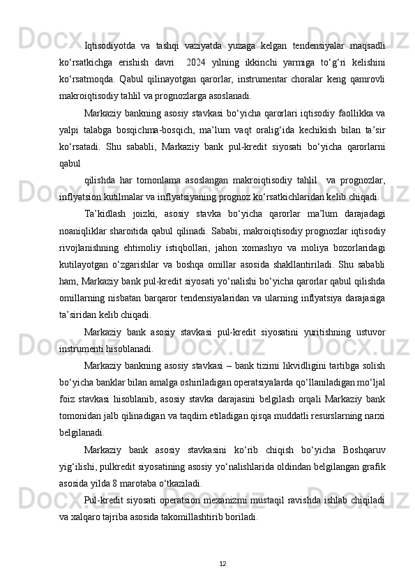 Iqtisodiyotda   va   tashqi   vaziyatda   yuzaga   kelgan   tendensiyalar   maqsadli
k о ‘rsatkichga   erishish   davri     2024   yilning   ikkinchi   yarmiga   t о ‘g‘ri   kelishini
k о ‘rsatmoqda.   Qabul   qilinayotgan   qarorlar,   instrumentar   choralar   keng   qamrovli
makroiqtisodiy tahlil va prognozlarga asoslanadi.  
Markaziy bankning asosiy stavkasi  b о ‘yicha qarorlari iqtisodiy faollikka va
yalpi   talabga   bosqichma-bosqich,   ma’lum   vaqt   oralig‘ida   kechikish   bilan   ta’sir
k о ‘rsatadi.   Shu   sababli,   Markaziy   bank   pul-kredit   siyosati   b о ‘yicha   qarorlarni
qabul 
qilishda   har   tomonlama   asoslangan   makroiqtisodiy   tahlil     va   prognozlar,
inflyatsion kutilmalar va inflyatsiyaning prognoz k о ‘rsatkichlaridan kelib chiqadi. 
Ta’kidlash   joizki,   asosiy   stavka   b о ‘yicha   qarorlar   ma’lum   darajadagi
noaniqliklar sharoitida qabul qilinadi. Sababi, makroiqtisodiy prognozlar iqtisodiy
rivojlanishning   ehtimoliy   istiqbollari,   jahon   xomashyo   va   moliya   bozorlaridagi
kutilayotgan   о ‘zgarishlar   va   boshqa   omillar   asosida   shakllantiriladi.   Shu   sababli
ham, Markaziy bank pul-kredit siyosati y о ‘nalishi b о ‘yicha qarorlar qabul qilishda
omillarning nisbatan barqaror tendensiyalaridan va ularning inflyatsiya darajasiga
ta’siridan kelib chiqadi. 
Markaziy   bank   asosiy   stavkasi   pul-kredit   siyosatini   yuritishning   ustuvor
instrumenti hisoblanadi.  
Markaziy bankning asosiy stavkasi  – bank tizimi likvidligini tartibga solish
b о ‘yicha banklar bilan amalga oshiriladigan operatsiyalarda q о ‘llaniladigan m о ‘ljal
foiz   stavkasi   hisoblanib,   asosiy   stavka   darajasini   belgilash   orqali   Markaziy   bank
tomonidan jalb qilinadigan va taqdim etiladigan qisqa muddatli resurslarning narxi
belgilanadi.  
Markaziy   bank   asosiy   stavkasini   k о ‘rib   chiqish   b о ‘yicha   Boshqaruv
yig‘ilishi, pulkredit siyosatining asosiy y о ‘nalishlarida oldindan belgilangan grafik
asosida yilda 8 marotaba  о ‘tkaziladi.
Pul-kredit  siyosati   operatsion  mexanizmi  mustaqil   ravishda  ishlab  chiqiladi
va xalqaro tajriba asosida takomillashtirib boriladi.  
12 