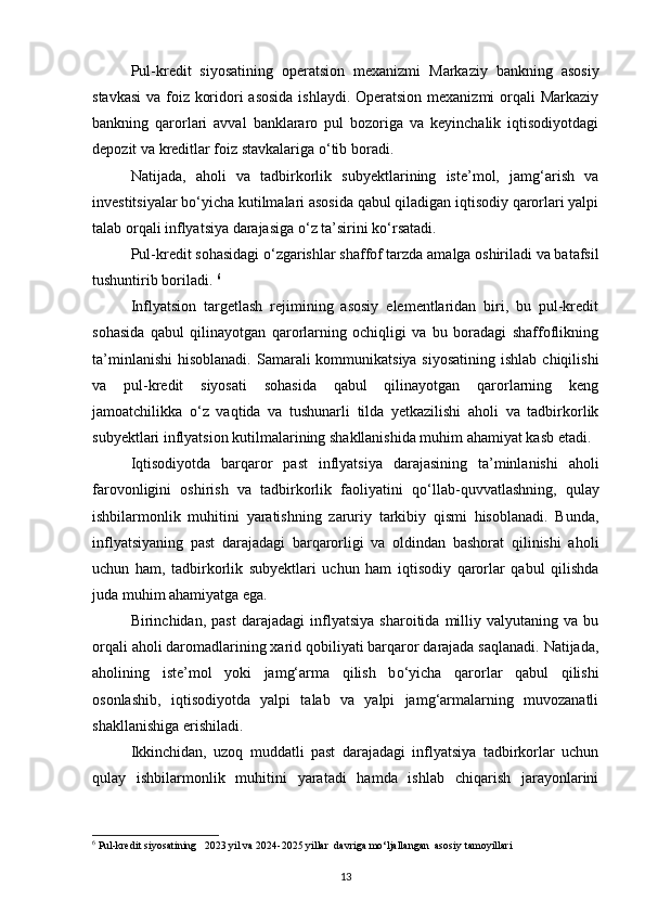 Pul-kredit   siyosatining   operatsion   mexanizmi   Markaziy   bankning   asosiy
stavkasi  va foiz koridori asosida  ishlaydi. Operatsion mexanizmi orqali Markaziy
bankning   qarorlari   avval   banklararo   pul   bozoriga   va   keyinchalik   iqtisodiyotdagi
depozit va kreditlar foiz stavkalariga  о ‘tib boradi.  
Natijada,   aholi   va   tadbirkorlik   subyektlarining   iste’mol,   jamg‘arish   va
investitsiyalar b о ‘yicha kutilmalari asosida qabul qiladigan iqtisodiy qarorlari yalpi
talab orqali inflyatsiya darajasiga  о ‘z ta’sirini k о ‘rsatadi. 
Pul-kredit sohasidagi  о ‘zgarishlar shaffof tarzda amalga oshiriladi va batafsil
tushuntirib boriladi.  6
Inflyatsion   targetlash   rejimining   asosiy   elementlaridan   biri,   bu   pul-kredit
sohasida   qabul   qilinayotgan   qarorlarning   ochiqligi   va   bu   boradagi   shaffoflikning
ta’minlanishi  hisoblanadi. Samarali  kommunikatsiya siyosatining  ishlab  chiqilishi
va   pul-kredit   siyosati   sohasida   qabul   qilinayotgan   qarorlarning   keng
jamoatchilikka   о ‘z   vaqtida   va   tushunarli   tilda   yetkazilishi   aholi   va   tadbirkorlik
subyektlari inflyatsion kutilmalarining shakllanishida muhim ahamiyat kasb etadi. 
Iqtisodiyotda   barqaror   past   inflyatsiya   darajasining   ta’minlanishi   aholi
farovonligini   oshirish   va   tadbirkorlik   faoliyatini   q о ‘llab-quvvatlashning,   qulay
ishbilarmonlik   muhitini   yaratishning   zaruriy   tarkibiy   qismi   hisoblanadi.   Bunda,
inflyatsiyaning   past   darajadagi   barqarorligi   va   oldindan   bashorat   qilinishi   aholi
uchun   ham,   tadbirkorlik   subyektlari   uchun   ham   iqtisodiy   qarorlar   qabul   qilishda
juda muhim ahamiyatga ega. 
Birinchidan,   past   darajadagi   inflyatsiya   sharoitida   milliy   valyutaning   va   bu
orqali aholi daromadlarining xarid qobiliyati barqaror darajada saqlanadi. Natijada,
aholining   iste’mol   yoki   jamg‘arma   qilish   b о ‘yicha   qarorlar   qabul   qilishi
osonlashib,   iqtisodiyotda   yalpi   talab   va   yalpi   jamg‘armalarning   muvozanatli
shakllanishiga erishiladi. 
Ikkinchidan,   uzoq   muddatli   past   darajadagi   inflyatsiya   tadbirkorlar   uchun
qulay   ishbilarmonlik   muhitini   yaratadi   hamda   ishlab   chiqarish   jarayonlarini
6
 Pul-kredit siyosatining   2023 yil va 2024-2025 yillar  davriga mo‘ljallangan  asosiy  tamoyillari
13 