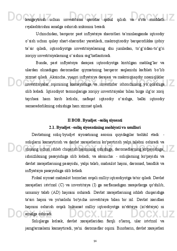 kengaytirish   uchun   investitsion   qarorlar   qabul   qilish   va   о ‘rta   muddatli
rejalashtirishni amalga oshirish imkonini beradi. 
Uchinchidan,   barqaror   past   inflyatsiya   sharoitlari   ta’minlanganda   iqtisodiy
о ‘sish   uchun   qulay   shart-sharoitlar   yaratiladi,   makroqtisodiy   barqarorlikka   ijobiy
ta’sir   qiladi,   iqtisodiyotga   investitsiyalarning   shu   jumladan,   t о ‘g‘ridan-t о ‘g‘ri
xorijiy investitsiyalarning  о ‘sishini rag‘batlantiradi. 
Bunda,   past   inflyatsiya   darajasi   iqtisodiyotga   kiritilgan   mablag‘lar   va
ulardan   olinadigan   daromadlar   qiymatining   barqaror   saqlanishi   kafolati   b о ‘lib
xizmat qiladi. Aksincha, yuqori inflyatsiya darajasi va makroiqtisodiy noaniqliklar
investitsiyalar   oqimining   kamayishiga   va   investorlar   ishonchining   y о ‘qolishiga
olib   keladi.   Iqtisodiyot   tarmoqlariga   xorijiy   investitsiyalar   bilan   birga   ilg‘or   xorij
tajribasi   ham   kirib   kelishi,   nafaqat   iqtisodiy   о ‘sishga,   balki   iqtisodiy
samaradorlikning oshishiga ham xizmat qiladi.
II BOB.  Byudjet –soliq siyosati
2.1.  Byudjet –soliq siyosatining mohiyati va usullari
Davlatning   soliq-byudjet   siyosatining   asosini   quyidagilar   tashkil   etadi:   -
soliqlarni kamaytirish va davlat  xarajatlarini ko'paytirish yalpi talabni  oshiradi va
shuning uchun ishlab chiqarish hajmining oshishiga, daromadlarning ko'payishiga,
ishsizlikning   pasayishiga   olib   keladi;   va   aksincha:   -   soliqlarning   ko'payishi   va
davlat xarajatlarining pasayishi,  yalpi talab, mahsulot  hajmi, daromad, bandlik va
inflyatsiya pasayishiga olib keladi.
Fiskal siyosat mahsulot bozorlari orqali milliy iqtisodiyotga ta'sir qiladi. Davlat
xarajatlari   iste'mol   (C)   va   investitsiya   (I)   ga   sarflanadigan   xarajatlarga   qo'shilib,
umumiy   talab   (AD)   hajmini   oshiradi.   Davlat   xarajatlarining   ishlab   chiqarishga
ta'siri   hajmi   va   yo'nalishi   bo'yicha   investitsiya   bilan   bir   xil.   Davlat   xaridlari
hajmini   oshirish   orqali   hukumat   milliy   iqtisodiyotga   in'ektsiya   (in'ektsiya)   ni
amalga oshiradi.
Soliqlarga   kelsak,   davlat   xarajatlaridan   farqli   o'laroq,   ular   iste'mol   va
jamg'armalarni kamaytiradi, ya'ni. daromadlar oqimi. Binobarin, davlat xarajatlari
14 