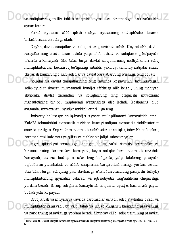 va   soliqlarining   milliy   ishlab   chiqarish   qiymati   va   daromadiga   ta'sir   yo'nalishi
aynan teskari.
Fiskal   siyosatni   tahlil   qilish   moliya   siyosatining   multiplikator   ta'sirini
birlashtirishni o'z ichiga oladi. 7
Deylik, davlat  xarajatlari va soliqlari teng ravishda  oshdi. Keyinchalik, davlat
xarajatlarining   o'sishi   ta'siri   ostida   yalpi   talab   oshadi   va   soliqlarning   ko'payishi
ta'sirida   u   kamayadi.   Shu   bilan   birga,   davlat   xarajatlarining   multiplikatori   soliq
multiplikatoridan   kuchliroq   bo'lganligi   sababli,   yakuniy,   umumiy   natijalar   ishlab
chiqarish hajmining o'sishi soliqlar va davlat xarajatlarining o'sishiga teng bo'ladi.
Soliqlar   va   davlat   xarajatlarining   teng   ravishda   ko'payishini   ta'minlaydigan
soliq-byudjet   siyosati   muvozanatli   byudjet   effektiga   olib   keladi,   uning   mohiyati
shundaki,   davlat   xarajatlari   va   soliqlarining   teng   o'zgarishi   muvozanat
mahsulotining   bir   xil   miqdordagi   o'zgarishiga   olib   keladi.   Boshqacha   qilib
aytganda, muvozanatli byudjet multiplikatori 1 ga teng.
Ixtiyoriy   bo'lmagan   soliq-byudjet   siyosati   multiplikatorni   kamaytirish   orqali
YaMM   tebranishini   avtomatik   ravishda   kamaytiradigan   avtomatik   stabilizatorlar
asosida qurilgan. Eng muhim avtomatik stabilizatorlar soliqlar, ishsizlik nafaqalari,
daromadlarni indeksatsiya qilish va qishloq xo'jaligi subventsiyalari.
Agar   iqtisodiyot   tanazzulga   uchragan   bo'lsa,   ya'ni.   shaxsiy   daromadlar   va
korxonalarning   daromadlari   kamayadi,   keyin   soliqlar   ham   avtomatik   ravishda
kamayadi,   bu   esa   boshqa   narsalar   teng   bo'lganda,   yalpi   talabning   pasayishi
oqibatlarini   yumshatadi   va   ishlab   chiqarishni   barqarorlashtirishga   yordam   beradi.
Shu   bilan   birga,   soliqning   past   stavkasiga   o'tish   (daromadning   pasayishi   tufayli)
multiplikatorning   qiymatini   oshiradi   va   iqtisodiyotni   turg'unlikdan   chiqarishga
yordam   beradi.   Biroq,   soliqlarni   kamaytirish   natijasida   byudjet   kamomadi   paydo
bo'ladi yoki ko'payadi.
Rivojlanish va inflyatsiya davrida daromadlar oshadi, soliq stavkalari o'sadi va
multiplikator   kamayadi,   bu   yalpi   talab   va   ishlab   chiqarish   hajmining   pasayishiga
va narxlarning pasayishiga yordam beradi. Shunday qilib, soliq tizimining pasayish
7
 Ismailova N. Davlat budjeti samaradorligini oshirishda budjet nazoratining ahamiyati.// “Moliya”. 2013. -№6.-5-8 
b
15 