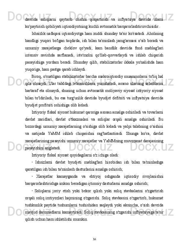 davrida   soliqlarni   qaytarib   olishni   qisqartirish   va   inflyatsiya   davrida   ularni
ko'paytirish qobiliyati iqtisodiyotning kuchli avtomatik barqarorlashtiruvchisidir.
Ishsizlik nafaqasi iqtisodiyotga ham xuddi shunday ta'sir ko'rsatadi. Aholining
bandligi   yuqori   bo'lgan   taqdirda,   ish   bilan   ta'minlash   jamg'armasi   o'sib   boradi   va
umumiy   xarajatlarga   cheklov   qo'yadi;   kam   bandlik   davrida   fond   mablag'lari
intensiv   ravishda   sarflanadi,   iste'molni   qo'llab-quvvatlaydi   va   ishlab   chiqarish
pasayishiga   yordam   beradi.   Shunday   qilib,   stabilizatorlar   ikkala   yo'nalishda   ham
yuqoriga, ham pastga qarab ishlaydi.
Biroq, o'rnatilgan stabilizatorlar barcha makroiqtisodiy muammolarni to'liq hal
qila olmaydi. Ular tsikldagi tebranishlarni yumshatadi, ammo ularning sabablarini
bartaraf eta olmaydi, shuning uchun avtomatik moliyaviy siyosat ixtiyoriy siyosat
bilan   to'ldiriladi,   bu   esa   turg'unlik   davrida   byudjet   defitsiti   va   inflyatsiya   davrida
byudjet profitsiti oshishiga olib keladi.
Ixtiyoriy fiskal siyosat hukumat qaroriga asosan amalga oshiriladi va tovarlarni
davlat   xaridlari,   davlat   o'tkazmalari   va   soliqlar   orqali   amalga   oshiriladi.   Bu
bozordagi umumiy xarajatlarning o'sishiga  olib keladi  va yalpi  talabning o'sishini
va   natijada   YaMM   ishlab   chiqarishni   rag'batlantiradi.   Shunga   ko'ra,   davlat
xarajatlarining pasayishi umumiy xarajatlar va YaMMning muvozanat darajasining
pasayishini anglatadi.
Ixtiyoriy fiskal siyosat quyidagilarni o'z ichiga oladi:
·   Ishsizlarni   davlat   byudjeti   mablag'lari   hisobidan   ish   bilan   ta'minlashga
qaratilgan ish bilan ta'minlash dasturlarini amalga oshirish;
·   Xarajatlar   kamayganda   va   ehtiyoj   oshganda   iqtisodiy   rivojlanishni
barqarorlashtirishga imkon beradigan ijtimoiy dasturlarni amalga oshirish;
·   Soliqlarni   joriy   etish   yoki   bekor   qilish   yoki   soliq   stavkalarini   o'zgartirish
orqali soliq imtiyozlari hajmining o'zgarishi. Soliq stavkasini  o'zgartirib, hukumat
tushkunlik paytida tushumlarni  tushishidan  saqlaydi  yoki  aksincha,  o'sish  davrida
mavjud daromadlarni kamaytiradi. Soliq stavkasining o'zgarishi inflyatsiyaga ta'sir
qilish uchun ham ishlatilishi mumkin.
16 