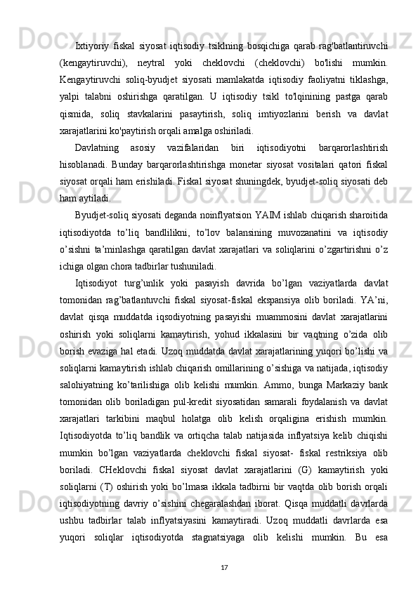 Ixtiyoriy   fiskal   siyosat   iqtisodiy   tsiklning   bosqichiga   qarab   rag'batlantiruvchi
(kengaytiruvchi),   neytral   yoki   cheklovchi   (cheklovchi)   bo'lishi   mumkin.
Kengaytiruvchi   soliq-byudjet   siyosati   mamlakatda   iqtisodiy   faoliyatni   tiklashga,
yalpi   talabni   oshirishga   qaratilgan.   U   iqtisodiy   tsikl   to'lqinining   pastga   qarab
qismida,   soliq   stavkalarini   pasaytirish,   soliq   imtiyozlarini   berish   va   davlat
xarajatlarini ko'paytirish orqali amalga oshiriladi.
Davlatning   asosiy   vazifalaridan   biri   iqtisodiyotni   barqarorlashtirish
hisoblanadi.   Bunday   barqarorlashtirishga   monetar   siyosat   vositalari   qatori   fiskal
siyosat orqali ham erishiladi. Fiskal siyosat shuningdek, byudjet-soliq siyosati deb
ham aytiladi. 
Byudjet-soliq siyosati deganda noinflyatsion YAIM ishlab chiqarish sharoitida
iqtisodiyotda   to’liq   bandlilikni,   to’lov   balansining   muvozanatini   va   iqtisodiy
o’sishni   ta’minlashga   qaratilgan   davlat   xarajatlari   va   soliqlarini   o’zgartirishni   o’z
ichiga olgan chora tadbirlar tushuniladi.
Iqtisodiyot   turg’unlik   yoki   pasayish   davrida   bo’lgan   vaziyatlarda   davlat
tomonidan   rag’batlantuvchi   fiskal   siyosat-fiskal   ekspansiya   olib   boriladi.   YA’ni,
davlat   qisqa   muddatda   iqsodiyotning   pasayishi   muammosini   davlat   xarajatlarini
oshirish   yoki   soliqlarni   kamaytirish,   yohud   ikkalasini   bir   vaqtning   o’zida   olib
borish evaziga hal  etadi. Uzoq muddatda davlat  xarajatlarining yuqori  bo’lishi va
soliqlarni kamaytirish ishlab chiqarish omillarining o’sishiga va natijada, iqtisodiy
salohiyatning   ko’tarilishiga   olib   kelishi   mumkin.   Ammo,   bunga   Markaziy   bank
tomonidan   olib   boriladigan   pul-kredit   siyosatidan   samarali   foydalanish   va   davlat
xarajatlari   tarkibini   maqbul   holatga   olib   kelish   orqaligina   erishish   mumkin.
Iqtisodiyotda   to’liq   bandlik   va   ortiqcha   talab   natijasida   inflyatsiya   kelib   chiqishi
mumkin   bo’lgan   vaziyatlarda   cheklovchi   fiskal   siyosat-   fiskal   restriksiya   olib
boriladi.   CHeklovchi   fiskal   siyosat   davlat   xarajatlarini   (G)   kamaytirish   yoki
soliqlarni   (T)   oshirish   yoki   bo’lmasa   ikkala   tadbirni   bir   vaqtda   olib   borish   orqali
iqtisodiyotning   davriy   o’sishini   chegaralashdan   iborat.   Qisqa   muddatli   davrlarda
ushbu   tadbirlar   talab   inflyatsiyasini   kamaytiradi.   Uzoq   muddatli   davrlarda   esa
yuqori   soliqlar   iqtisodiyotda   stagnatsiyaga   olib   kelishi   mumkin.   Bu   esa
17 