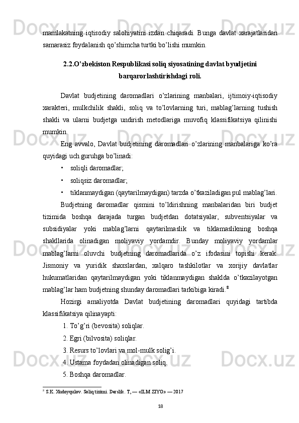 mamlakatning   iqtisodiy   salohiyatini   izdan   chiqaradi.   Bunga   davlat   xarajatlaridan
samarasiz foydalanish qo’shimcha turtki bo’lishi mumkin. 
2.2.O’zbekiston Respublikasi soliq siyosatining davlat byudjetini
barqarorlashtirishdagi roli.
Davlat   budjetining   daromadlari   o’zlarining   manbalari,   ijtimoiy-iqtisodiy
xarakteri,   mulkchilik   shakli,   soliq   va   to’lovlarning   turi,   mablag’larning   tushish
shakli   va   ularni   budjetga   undirish   metodlariga   muvofiq   klassifikatsiya   qilinishi
mumkin. 
Eng   avvalo,   Davlat   budjetining   daromadlari   o’zlarining   manbalariga   ko’ra
quyidagi uch guruhga bo’linadi: 
• soliqli daromadlar; 
• soliqsiz daromadlar; 
• tiklanmaydigan (qaytarilmaydigan) tarzda o’tkaziladigan pul mablag’lari.
Budjetning   daromadlar   qismini   to’ldirishning   manbalaridan   biri   budjet
tizimida   boshqa   darajada   turgan   budjetdan   dotatsiyalar,   subventsiyalar   va
subsidiyalar   yoki   mablag’larni   qaytarilmaslik   va   tiklamaslikning   boshqa
shakllarida   olinadigan   moliyaviy   yordamdir.   Bunday   moliyaviy   yordamlar
mablag’larni   oluvchi   budjetning   daromadlarida   o’z   ifodasini   topishi   kerak.
Jismoniy   va   yuridik   shaxslardan,   xalqaro   tashkilotlar   va   xorijiy   davlatlar
hukumatlaridan   qaytarilmaydigan   yoki   tiklanmaydigan   shaklda   o’tkazilayotgan
mablag’lar ham budjetning shunday daromadlari tarkibiga kiradi. 8
 
Hozirgi   amaliyotda   Davlat   budjetining   daromadlari   quyidagi   tartibda
klassifikatsiya qilinayapti: 
1. To’g’ri (bevosita) soliqlar. 
2. Egri (bilvosita) soliqlar. 
3. Resurs to’lovlari va mol-mulk solig’i. 
4. Ustama foydadan olinadigan soliq. 
5. Boshqa daromadlar. 
8
 S.K. Xudoyqulov. Soliq tizimi. Darslik. T, — «ILM ZIYO» — 2017
18