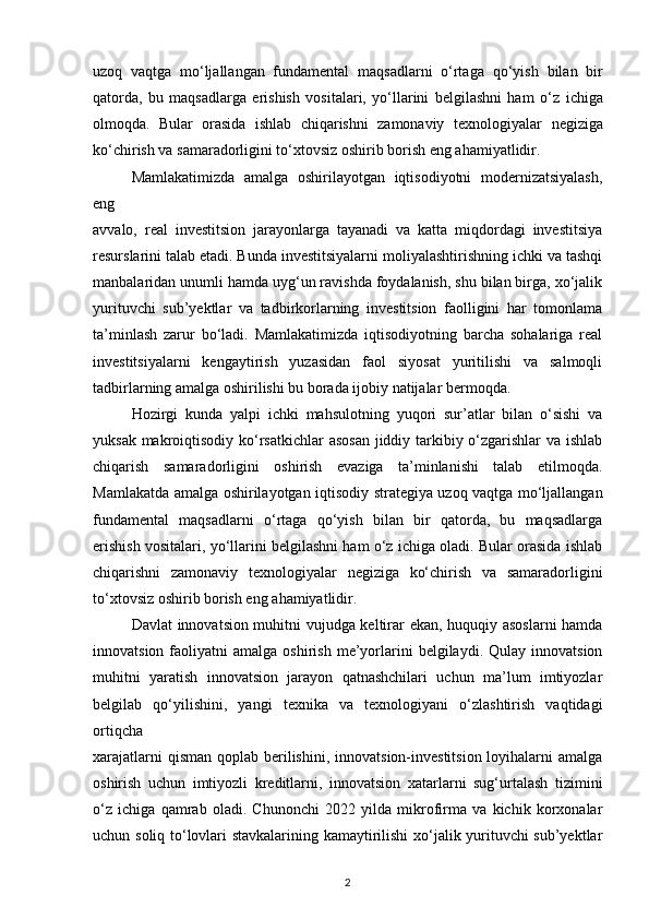 uzoq   vaqtga   mo‘ljallangan   fundamental   maqsadlarni   o‘rtaga   qo‘yish   bilan   bir
qatorda,   bu   maqsadlarga   erishish   vositalari,   yo‘llarini   belgilashni   ham   o‘z   ichiga
olmoqda.   Bular   orasida   ishlab   chiqarishni   zamonaviy   texnologiyalar   negiziga
ko‘chirish va samaradorligini to‘xtovsiz oshirib borish eng ahamiyatlidir.
Mamlakatimizda   amalga   oshirilayotgan   iqtisodiyotni   modernizatsiyalash,
eng
avvalo,   real   investitsion   jarayonlarga   tayanadi   va   katta   miqdordagi   investitsiya
resurslarini talab etadi. Bunda investitsiyalarni moliyalashtirishning ichki va tashqi
manbalaridan unumli hamda uyg‘un ravishda foydalanish, shu bilan birga, xo‘jalik
yurituvchi   sub’yektlar   va   tadbirkorlarning   investitsion   faolligini   har   tomonlama
ta’minlash   zarur   bo‘ladi.   Mamlakatimizda   iqtisodiyotning   barcha   sohalariga   real
investitsiyalarni   kengaytirish   yuzasidan   faol   siyosat   yuritilishi   va   salmoqli
tadbirlarning amalga oshirilishi bu borada ijobiy natijalar bermoqda.
Hozirgi   kunda   yalpi   ichki   mahsulotning   yuqori   sur’atlar   bilan   o‘sishi   va
yuksak   makroiqtisodiy ko‘rsatkichlar  asosan  jiddiy tarkibiy o‘zgarishlar  va ishlab
chiqarish   samaradorligini   oshirish   evaziga   ta’minlanishi   talab   etilmoqda.
Mamlakatda amalga   oshirilayotgan iqtisodiy strategiya uzoq vaqtga mo‘ljallangan
fundamental   maqsadlarni   o‘rtaga   qo‘yish   bilan   bir   qatorda,   bu   maqsadlarga
erishish vositalari,   yo‘llarini belgilashni ham o‘z ichiga oladi. Bular orasida ishlab
chiqarishni   zamonaviy   texnologiyalar   negiziga   ko‘chirish   va   samaradorligini
to‘xtovsiz oshirib borish eng   ahamiyatlidir.  
Davlat innovatsion muhitni vujudga keltirar ekan, huquqiy asoslarni hamda
innovatsion  faoliyatni   amalga  oshirish   me’yorlarini  belgilaydi.  Qulay  innovatsion
muhitni   yaratish   innovatsion   jarayon   qatnashchilari   uchun   ma’lum   imtiyozlar
belgilab   qo‘yilishini,   yangi   texnika   va   texnologiyani   o‘zlashtirish   vaqtidagi
ortiqcha
xarajatlarni  qisman  qoplab berilishini,  innovatsion-investitsion loyihalarni  amalga
oshirish   uchun   imtiyozli   kreditlarni,   innovatsion   xatarlarni   sug‘urtalash   tizimini
o‘z   ichiga   qamrab   oladi.   Chunonchi   2022   yilda   mikrofirma   va   kichik   korxonalar
uchun   soliq to‘lovlari stavkalarining kamaytirilishi xo‘jalik yurituvchi sub’yektlar
2 