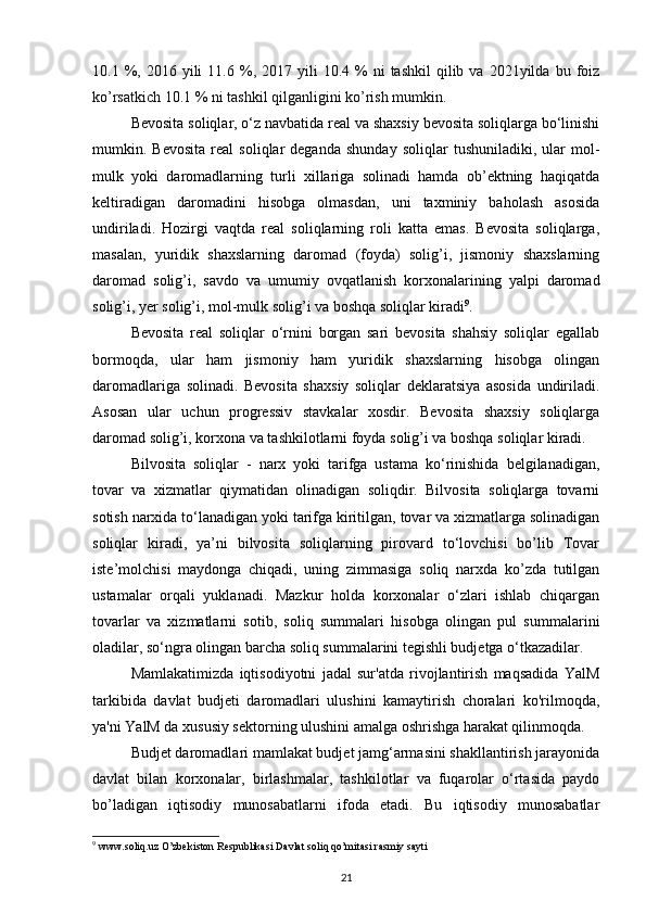 10.1  %,  2016  yili  11.6  %,  2017  yili  10.4  %  ni   tashkil  qilib  va  2021yilda  bu  foiz
ko’rsatkich 10.1 % ni tashkil qilganligini ko’rish mumkin. 
Bevosita soliqlar, o‘z navbatida real va shaxsiy bevosita soliqlarga bo‘linishi
mumkin.  Bevosita   real   soliqlar   deganda   shunday   soliqlar   tushuniladiki,   ular   mol-
mulk   yoki   daromadlarning   turli   xillariga   solinadi   hamda   ob’ektning   haqiqatda
keltiradigan   daromadini   hisobga   olmasdan,   uni   taxminiy   baholash   asosida
undiriladi.   Hozirgi   vaqtda   real   soliqlarning   roli   katta   emas.   Bevosita   soliqlarga,
masalan,   yuridik   shaxslarning   daromad   (foyda)   solig’i,   jismoniy   shaxslarning
daromad   solig’i,   savdo   va   umumiy   ovqatlanish   korxonalarining   yalpi   daromad
solig’i, yer solig’i, mol-mulk solig’i va boshqa soliqlar kiradi 9
. 
Bevosita   real   soliqlar   o‘rnini   borgan   sari   bevosita   shahsiy   soliqlar   egallab
bormoqda,   ular   ham   jismoniy   ham   yuridik   shaxslarning   hisobga   olingan
daromadlariga   solinadi.   Bevosita   shaxsiy   soliqlar   deklaratsiya   asosida   undiriladi.
Asosan   ular   uchun   progressiv   stavkalar   xosdir.   Bevosita   shaxsiy   soliqlarga
daromad solig’i, korxona va tashkilotlarni foyda solig’i va boshqa soliqlar kiradi. 
Bilvosita   soliqlar   -   narx   yoki   tarifga   ustama   ko‘rinishida   belgilanadigan,
tovar   va   xizmatlar   qiymatidan   olinadigan   soliqdir.   Bilvosita   soliqlarga   tovarni
sotish narxida to‘lanadigan yoki tarifga kiritilgan, tovar va xizmatlarga solinadigan
soliqlar   kiradi,   ya’ni   bilvosita   soliqlarning   pirovard   to‘lovchisi   bo’lib   Tovar
iste’molchisi   maydonga   chiqadi,   uning   zimmasiga   soliq   narxda   ko’zda   tutilgan
ustamalar   orqali   yuklanadi.   Mazkur   holda   korxonalar   o‘zlari   ishlab   chiqargan
tovarlar   va   xizmatlarni   sotib,   soliq   summalari   hisobga   olingan   pul   summalarini
oladilar, so‘ngra olingan barcha soliq summalarini tegishli budjetga o‘tkazadilar. 
Mamlakatimizda   iqtisodiyotni   jadal   sur'atda   rivojlantirish   maqsadida   YalM
tarkibida   davlat   budjeti   daromadlari   ulushini   kamaytirish   choralari   ko'rilmoqda,
ya'ni YalM da xususiy sektorning ulushini amalga oshrishga harakat qilinmoqda. 
Budjet daromadlari mamlakat budjet jamg‘armasini shakllantirish jarayonida
davlat   bilan   korxonalar,   birlashmalar,   tashkilotlar   va   fuqarolar   o‘rtasida   paydo
bo’ladigan   iqtisodiy   munosabatlarni   ifoda   etadi.   Bu   iqtisodiy   munosabatlar
9
 www.soliq.uz O’zbekiston Respublikasi Davlat soliq qo’mitasi rasmiy sayti
21 