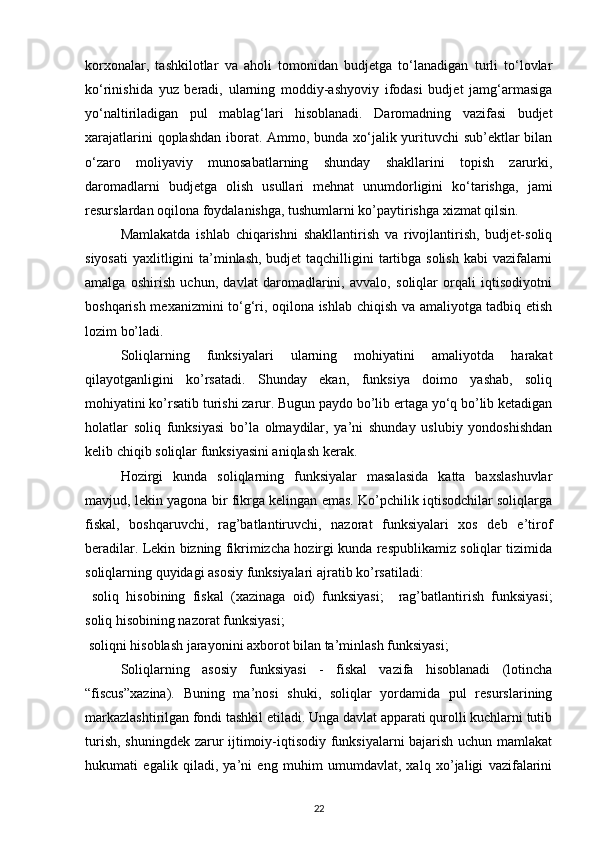 korxonalar,   tashkilotlar   va   aholi   tomonidan   budjetga   to‘lanadigan   turli   to‘lovlar
ko‘rinishida   yuz   beradi,   ularning   moddiy-ashyoviy   ifodasi   budjet   jamg‘armasiga
yo‘naltiriladigan   pul   mablag‘lari   hisoblanadi.   Daromadning   vazifasi   budjet
xarajatlarini  qoplashdan iborat. Ammo, bunda xo‘jalik yurituvchi sub’ektlar  bilan
o‘zaro   moliyaviy   munosabatlarning   shunday   shakllarini   topish   zarurki,
daromadlarni   budjetga   olish   usullari   mehnat   unumdorligini   ko‘tarishga,   jami
resurslardan oqilona foydalanishga, tushumlarni ko’paytirishga xizmat qilsin. 
Mamlakatda   ishlab   chiqarishni   shakllantirish   va   rivojlantirish,   budjet-soliq
siyosati  yaxlitligini ta’minlash, budjet taqchilligini  tartibga solish kabi  vazifalarni
amalga   oshirish   uchun,   davlat   daromadlarini,   avvalo,   soliqlar   orqali   iqtisodiyotni
boshqarish mexanizmini to‘g‘ri, oqilona ishlab chiqish va amaliyotga tadbiq etish
lozim bo’ladi. 
Soliqlarning   funksiyalari   ularning   mohiyatini   amaliyotda   harakat
qilayotganligini   ko’rsatadi.   Shunday   ekan,   funksiya   doimo   yashab,   soliq
mohiyatini ko’rsatib turishi zarur. Bugun paydo bo’lib ertaga yo‘q bo’lib ketadigan
holatlar   soliq   funksiyasi   bo’la   olmaydilar,   ya’ni   shunday   uslubiy   yondoshishdan
kelib chiqib soliqlar funksiyasini aniqlash kerak. 
Hozirgi   kunda   soliqlarning   funksiyalar   masalasida   katta   baxslashuvlar
mavjud, lekin yagona bir fikrga kelingan emas. Ko’pchilik iqtisodchilar soliqlarga
fiskal,   boshqaruvchi,   rag’batlantiruvchi,   nazorat   funksiyalari   xos   deb   e’tirof
beradilar. Lekin bizning fikrimizcha hozirgi kunda respublikamiz soliqlar tizimida
soliqlarning quyidagi asosiy funksiyalari ajratib ko’rsatiladi: 
  soliq   hisobining   fiskal   (xazinaga   oid)   funksiyasi;     rag’batlantirish   funksiyasi;
soliq hisobining nazorat funksiyasi; 
  soliqni hisoblash jarayonini axborot bilan ta’minlash funksiyasi; 
Soliqlarning   asosiy   funksiyasi   -   fiskal   vazifa   hisoblanadi   (lotincha
“fiscus”xazina).   Buning   ma’nosi   shuki,   soliqlar   yordamida   pul   resurslarining
markazlashtirilgan fondi tashkil etiladi. Unga davlat apparati qurolli kuchlarni tutib
turish, shuningdek zarur ijtimoiy-iqtisodiy funksiyalarni bajarish uchun mamlakat
hukumati   egalik   qiladi,   ya’ni   eng   muhim   umumdavlat,   xalq   xo’jaligi   vazifalarini
22 