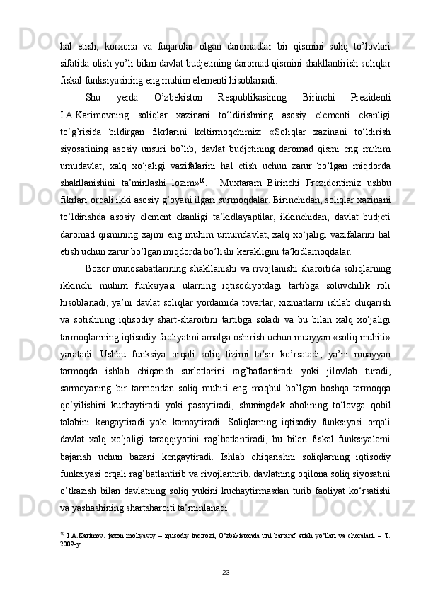 hal   etish,   korxona   va   fuqarolar   olgan   daromadlar   bir   qismini   soliq   to’lovlari
sifatida olish yo’li bilan davlat budjetining daromad qismini shakllantirish soliqlar
fiskal funksiyasining eng muhim elementi hisoblanadi. 
   Shu   yerda   O’zbekiston   Respublikasining   Birinchi   Prezidenti
I.A.Karimovning   soliqlar   xazinani   to‘ldirishning   asosiy   elementi   ekanligi
to‘g’risida   bildirgan   fikrlarini   keltirmoqchimiz:   «Soliqlar   xazinani   to‘ldirish
siyosatining   asosiy   unsuri   bo’lib,   davlat   budjetining   daromad   qismi   eng   muhim
umudavlat,   xalq   xo‘jaligi   vazifalarini   hal   etish   uchun   zarur   bo’lgan   miqdorda
shakllanishini   ta’minlashi   lozim» 10
.     Muxtaram   Birinchi   Prezidentimiz   ushbu
fikrlari orqali ikki asosiy g’oyani ilgari surmoqdalar. Birinchidan, soliqlar xazinani
to‘ldirishda   asosiy   element   ekanligi   ta’kidlayaptilar,   ikkinchidan,   davlat   budjeti
daromad   qismining  xajmi   eng  muhim   umumdavlat,   xalq  xo‘jaligi  vazifalarini   hal
etish uchun zarur bo’lgan miqdorda bo’lishi kerakligini ta’kidlamoqdalar. 
Bozor munosabatlarining shakllanishi  va rivojlanishi sharoitida soliqlarning
ikkinchi   muhim   funksiyasi   ularning   iqtisodiyotdagi   tartibga   soluvchilik   roli
hisoblanadi, ya’ni  davlat  soliqlar  yordamida tovarlar, xizmatlarni  ishlab chiqarish
va   sotishning   iqtisodiy   shart-sharoitini   tartibga   soladi   va   bu   bilan   xalq   xo‘jaligi
tarmoqlarining iqtisodiy faoliyatini amalga oshirish uchun muayyan «soliq muhiti»
yaratadi.   Ushbu   funksiya   orqali   soliq   tizimi   ta’sir   ko’rsatadi,   ya’ni   muayyan
tarmoqda   ishlab   chiqarish   sur’atlarini   rag’batlantiradi   yoki   jilovlab   turadi,
sarmoyaning   bir   tarmondan   soliq   muhiti   eng   maqbul   bo’lgan   boshqa   tarmoqqa
qo‘yilishini   kuchaytiradi   yoki   pasaytiradi,   shuningdek   aholining   to‘lovga   qobil
talabini   kengaytiradi   yoki   kamaytiradi.   Soliqlarning   iqtisodiy   funksiyasi   orqali
davlat   xalq   xo‘jaligi   taraqqiyotini   rag’batlantiradi,   bu   bilan   fiskal   funksiyalarni
bajarish   uchun   bazani   kengaytiradi.   Ishlab   chiqarishni   soliqlarning   iqtisodiy
funksiyasi orqali rag’batlantirib va rivojlantirib, davlatning oqilona soliq siyosatini
o’tkazish   bilan   davlatning   soliq   yukini   kuchaytirmasdan   turib   faoliyat   ko‘rsatishi
va yashashining shartsharoiti ta’minlanadi. 
10
  I.A.Karimov.   jaxon   moliyaviy   –   iqtisodiy   inqirozi,   O’zbekistonda   uni   bartaraf   etish   yo’llari   va   choralari.   –   T.
2009-y.  
 
23 