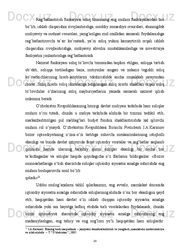 Rag’batlantirish funksiyasi  soliq tizimining eng muhim funksiyalaridan biri
bo’lib, ishlab chiqarishni rivojlantirishga, moddiy xomashyo resurslari, shuningdek
moliyaviy va mehnat resurslari, jamg’arilgan mol-mulkdan samarali foydalanishga
rag’batlantiruvchi   ta’sir   ko‘rsatadi,   ya’ni   soliq   yukini   kamaytirish   orqali   ishlab
chiqarishni   rivojlantirishga,   moliyaviy   ahvolni   mustahkamlashga   va   investitsiya
faoliyatini jonlantirishga rag’batlantiradi. 
Nazorat funksiyasi soliq to‘lovchi tomonidan taqdim etilgan, soliqqa tortish
ob’ekti,   soliqqa   tortiladigan   baza,   imtiyozlar   singari   va   xokazo   tegishli   soliq
ko‘rsatkichlarining   hisob-kitoblarini   tekshirishdek   ancha   murakkab   jarayondan
iborat. Soliq hisobi soliq idoralariga belgilangan soliq xisobi shakllari orqali soliq
to‘lovchilar   o‘zlarining   soliq   majburiyatlarini   yanada   samarali   nazorat   qilish
imkonini beradi. 
O’zbekiston Respublikasining hozirgi davlat moliyasi tarkibida ham soliqlar
muhim   o‘rin   tutadi,   chunki   u   moliya   tarkibida   alohida   bir   tizimni   tashkil   etib,
markazlashtirilgan   pul   mablag’lari   budjet   fondini   shakllantirishda   xal   qiluvchi
muhim   rol   o‘ynaydi.   O’zbekiston   Respublikasi   Birinchi   Prezidenti   I.A.Karimov
bozor   iqtisodiyotining   o‘zini-o‘zi   tartibga   soluvchi   mexanizmlarining   istiqbolli
ekanligi va bunda davlat ixtiyorida faqat iqtisodiy vositalar va rag’batlar saqlanib
qolinishi   hamda   ularning   tarkibiy   qismi   soliqlar   ekanligi   bir   necha   bor
ta’kidlaganlar   va   soliqlar   haqida   quyidagicha   o‘z   fikrlarini   bildirganlar:   «Bozor
munosabatlariga o‘tish sharoitida soliqlar iqtisodiy siyosatni amalga oshirishda eng
muhim boshqaruvchi omil bo’lib 
qoladi» 11
. 
Ushbu   mulog’azalarni   tahlil   qilarkanmiz,   eng   avvalo,   mamlakat   doirasida
iqtisodiy siyosatni amalga oshirishda soliqlarning alohida o‘rni bor ekanligini qayd
etib,   haqiqatdan   ham   davlat   o‘zi   ishlab   chiqqan   iqtisodiy   siyosatni   amalga
oshirishda   yoki   uni   hayotga   tadbiq   etishda   turli   vositalardan   foydalanadi,   chunki
bozor   iqtisodiyoti   sharoitida   iqtisodiy   siyosatni   amalga   oshirishning   eng
madaniylashgan,   eng   tabiiy   va   eng   sog’lom   yo‘li   haqiqatdan   ham   soliqlardir.
11
 I.A.Karimov. Bizning bosh maqsadimiz – jamiyatni demokratlashtirish va yangilash, mamlakatni modernizatsiya
va isloh etishdir. – T.’’O’zbekiston’’, 2005. 
24 