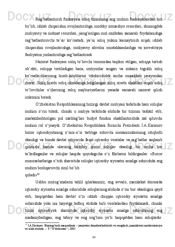 Rag’batlantirish funksiyasi  soliq tizimining eng muhim funksiyalaridan biri
bo’lib, ishlab chiqarishni rivojlantirishga, moddiy xomashyo resurslari, shuningdek
moliyaviy va mehnat resurslari, jamg’arilgan mol-mulkdan samarali foydalanishga
rag’batlantiruvchi   ta’sir   ko‘rsatadi,   ya’ni   soliq   yukini   kamaytirish   orqali   ishlab
chiqarishni   rivojlantirishga,   moliyaviy   ahvolni   mustahkamlashga   va   investitsiya
faoliyatini jonlantirishga rag’batlantiradi. 
Nazorat funksiyasi soliq to‘lovchi tomonidan taqdim etilgan, soliqqa tortish
ob’ekti,   soliqqa   tortiladigan   baza,   imtiyozlar   singari   va   xokazo   tegishli   soliq
ko‘rsatkichlarining   hisob-kitoblarini   tekshirishdek   ancha   murakkab   jarayondan
iborat. Soliq hisobi soliq idoralariga belgilangan soliq xisobi shakllari orqali soliq
to‘lovchilar   o‘zlarining   soliq   majburiyatlarini   yanada   samarali   nazorat   qilish
imkonini beradi. 
O’zbekiston Respublikasining hozirgi davlat moliyasi tarkibida ham soliqlar
muhim   o‘rin   tutadi,   chunki   u   moliya   tarkibida   alohida   bir   tizimni   tashkil   etib,
markazlashtirilgan   pul   mablag’lari   budjet   fondini   shakllantirishda   xal   qiluvchi
muhim   rol   o‘ynaydi.   O’zbekiston   Respublikasi   Birinchi   Prezidenti   I.A.Karimov
bozor   iqtisodiyotining   o‘zini-o‘zi   tartibga   soluvchi   mexanizmlarining   istiqbolli
ekanligi va bunda davlat ixtiyorida faqat iqtisodiy vositalar va rag’batlar saqlanib
qolinishi   hamda   ularning   tarkibiy   qismi   soliqlar   ekanligi   bir   necha   bor
ta’kidlaganlar   va   soliqlar   haqida   quyidagicha   o‘z   fikrlarini   bildirganlar:   «Bozor
munosabatlariga o‘tish sharoitida soliqlar iqtisodiy siyosatni amalga oshirishda eng
muhim boshqaruvchi omil bo’lib 
qoladi» 11
. 
Ushbu   mulog’azalarni   tahlil   qilarkanmiz,   eng   avvalo,   mamlakat   doirasida
iqtisodiy siyosatni amalga oshirishda soliqlarning alohida o‘rni bor ekanligini qayd
etib,   haqiqatdan   ham   davlat   o‘zi   ishlab   chiqqan   iqtisodiy   siyosatni   amalga
oshirishda   yoki   uni   hayotga   tadbiq   etishda   turli   vositalardan   foydalanadi,   chunki
bozor   iqtisodiyoti   sharoitida   iqtisodiy   siyosatni   amalga   oshirishning   eng
madaniylashgan,   eng   tabiiy   va   eng   sog’lom   yo‘li   haqiqatdan   ham   soliqlardir.
11
 I.A.Karimov. Bizning bosh maqsadimiz – jamiyatni demokratlashtirish va yangilash, mamlakatni modernizatsiya
va isloh etishdir. – T.’’O’zbekiston’’, 2005. 
24