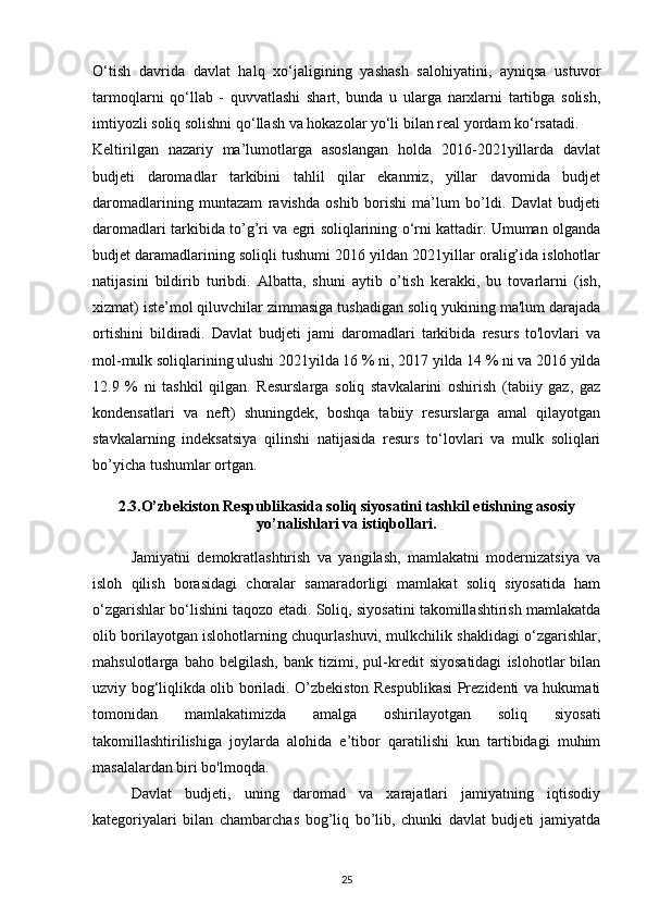 O‘tish   davrida   davlat   halq   xo‘jaligining   yashash   salohiyatini,   ayniqsa   ustuvor
tarmoqlarni   qo‘llab   -   quvvatlashi   shart,   bunda   u   ularga   narxlarni   tartibga   solish,
imtiyozli soliq solishni qo‘llash va hokazolar yo‘li bilan real yordam ko‘rsatadi. 
Keltirilgan   nazariy   ma’lumotlarga   asoslangan   holda   2016-2021yillarda   davlat
budjeti   daromadlar   tarkibini   tahlil   qilar   ekanmiz,   yillar   davomida   budjet
daromadlarining   muntazam   ravishda   oshib   borishi   ma’lum   bo’ldi.   Davlat   budjeti
daromadlari tarkibida to’g’ri va egri soliqlarining o‘rni kattadir. Umuman olganda
budjet daramadlarining soliqli tushumi 2016 yildan 2021yillar oralig’ida islohotlar
natijasini   bildirib   turibdi.   Albatta,   shuni   aytib   o’tish   kerakki,   bu   tovarlarni   (ish,
xizmat) iste’mol qiluvchilar zimmasiga tushadigan soliq yukining ma'lum darajada
ortishini   bildiradi.   Davlat   budjeti   jami   daromadlari   tarkibida   resurs   to'lovlari   va
mol-mulk soliqlarining ulushi 2021yilda 16 % ni, 2017 yilda 14 % ni va 2016 yilda
12.9   %   ni   tashkil   qilgan.   Resurslarga   soliq   stavkalarini   oshirish   (tabiiy   gaz,   gaz
kondensatlari   va   neft)   shuningdek,   boshqa   tabiiy   resurslarga   amal   qilayotgan
stavkalarning   indeksatsiya   qilinshi   natijasida   resurs   to‘lovlari   va   mulk   soliqlari
bo’yicha tushumlar ortgan. 
2.3.O’zbekiston Respublikasida soliq siyosatini tashkil etishning asosiy
yo’nalishlari va istiqbollari.
   Jamiyatni   demokratlashtirish   va   yangilash,   mamlakatni   modernizatsiya   va
isloh   qilish   borasidagi   choralar   samaradorligi   mamlakat   soliq   siyosatida   ham
o‘zgarishlar bo‘lishini taqozo etadi. Soliq, siyosatini takomillashtirish mamlakatda
olib borilayotgan islohotlarning chuqurlashuvi, mulkchilik shaklidagi o‘zgarishlar,
mahsulotlarga   baho   belgilash,   bank   tizimi,   pul-kredit   siyosatidagi   islohotlar   bilan
uzviy bog‘liqlikda olib boriladi. O’zbekiston Respublikasi Prezidenti va hukumati
tomonidan   mamlakatimizda   amalga   oshirilayotgan   soliq   siyosati
takomillashtirilishiga   joylarda   alohida   e’tibor   qaratilishi   kun   tartibidagi   muhim
masalalardan biri bo'lmoqda. 
Davlat   budjeti,   uning   daromad   va   xarajatlari   jamiyatning   iqtisodiy
kategoriyalari   bilan   chambarchas   bog’liq   bo’lib,   chunki   davlat   budjeti   jamiyatda
25 