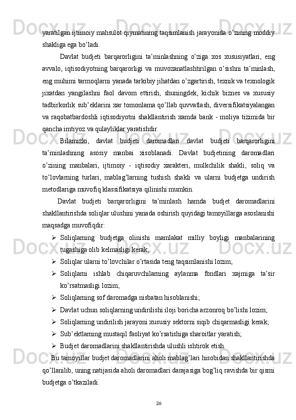 yaratilgan ijtimoiy mahsulot qiymatining taqsimlanish jarayonida o’zining moddiy
shakliga ega bo’ladi. 
Davlat   budjeti   barqarorligini   ta’minlashning   o’ziga   xos   xususiyatlari,   eng
avvalo,   iqtisodiyotning   barqarorligi   va   muvozanatlashtirilgan   o’sishni   ta’minlash,
eng muhimi tarmoqlarni yanada tarkibiy jihatdan o’zgartirish, texnik va texnologik
jixatdan   yangilashni   faol   davom   ettirish,   shuningdek,   kichik   biznes   va   xususiy
tadbirkorlik sub’eklarini xar tomonlama qo’llab quvvatlash, diversifikatsiyalangan
va raqobatbardoshli   iqtisodiyotni  shakllantirish  xamda  bank  -  moliya tizimida  bir
qancha imtiyoz va qulayliklar yaratishdir. 
Bilamizki,   davlat   budjeti   daromadlari   davlat   budjeti   barqarorligini
ta’minlashning   asosiy   manbai   xisoblanadi.   Davlat   budjetining   daromadlari
o’zining   manbalari,   ijtimoiy   -   iqtisodiy   xarakteri,   mulkchilik   shakli,   soliq   va
to’lovlarning   turlari,   mablag’larning   tushish   shakli   va   ularni   budjetga   undirish
metodlariga muvofiq klassifikatsiya qilinishi mumkin. 
Davlat   budjeti   barqarorligini   ta’minlash   hamda   budjet   daromadlarini
shakllantirishda soliqlar ulushini yanada oshirish quyidagi tamoyillarga asoslanishi
maqsadga muvofiqdir: 
 Soliqlarning   budjetga   olinishi   mamlakat   milliy   boyligi   manbalarining
tugashiga olib kelmasligi kerak; 
 Soliqlar ularni to’lovchilar o’rtasida teng taqsimlanishi lozim; 
 Soliqlarni   ishlab   chiqaruvchilarning   aylanma   fondlari   xajmiga   ta’sir
ko’rsatmasligi lozim; 
 Soliqlarning sof daromadga nisbatan hisoblanishi; 
 Davlat uchun soliqlarning undirilishi iloji boricha arzonroq bo’lishi lozim; 
 Soliqlarning undirilish jarayoni xususiy sektorni siqib chiqarmasligi kerak; 
 Sub’ektlarning mustaqil faoliyat ko’rsatishiga sharoitlar yaratish;   
 Budjet daromadlarini shakllantirishda ulushli ishtirok etish.  
Bu tamoyillar budjet daromadlarini aholi mablag’lari hisobidan shakllantirishda
qo’llanilib, uning natijasida aholi daromadlari darajasiga bog’liq ravishda bir qismi
budjetga o’tkaziladi. 
26