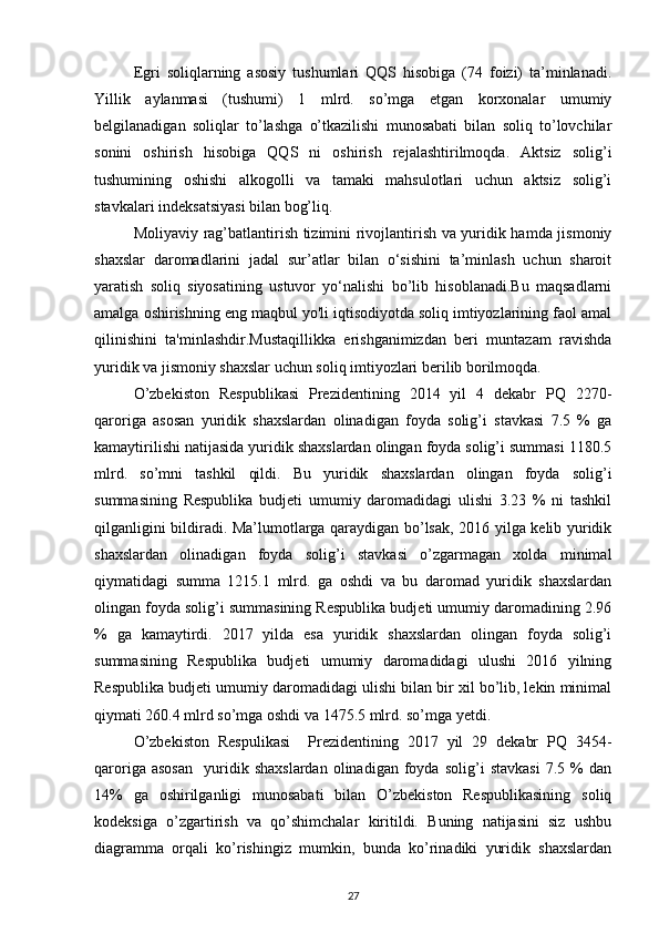 Egri   soliqlarning   asosiy   tushumlari   QQS   hisobiga   (74   foizi)   ta’minlanadi.
Yillik   aylanmasi   (tushumi)   1   mlrd.   so’mga   etgan   korxonalar   umumiy
belgilanadigan   soliqlar   to’lashga   o’tkazilishi   munosabati   bilan   soliq   to’lovchilar
sonini   oshirish   hisobiga   QQS   ni   oshirish   rejalashtirilmoqda.   Aktsiz   solig’i
tushumining   oshishi   alkogolli   va   tamaki   mahsulotlari   uchun   aktsiz   solig’i
stavkalari indeksatsiyasi bilan bog’liq. 
Moliyaviy rag’batlantirish tizimini rivojlantirish va yuridik hamda jismoniy
shaxslar   daromadlarini   jadal   sur’atlar   bilan   o‘sishini   ta’minlash   uchun   sharoit
yaratish   soliq   siyosatining   ustuvor   yo‘nalishi   bo’lib   hisoblanadi.Bu   maqsadlarni
amalga oshirishning eng maqbul yo'li iqtisodiyotda soliq imtiyozlarining faol amal
qilinishini   ta'minlashdir.Mustaqillikka   erishganimizdan   beri   muntazam   ravishda
yuridik va jismoniy shaxslar uchun soliq imtiyozlari berilib borilmoqda. 
O’zbekiston   Respublikasi   Prezidentining   2014   yil   4   dekabr   PQ   2270-
qaroriga   asosan   yuridik   shaxslardan   olinadigan   foyda   solig’i   stavkasi   7.5   %   ga
kamaytirilishi natijasida yuridik shaxslardan olingan foyda solig’i summasi 1180.5
mlrd.   so’mni   tashkil   qildi.   Bu   yuridik   shaxslardan   olingan   foyda   solig’i
summasining   Respublika   budjeti   umumiy   daromadidagi   ulishi   3.23   %   ni   tashkil
qilganligini bildiradi. Ma’lumotlarga qaraydigan bo’lsak, 2016 yilga kelib yuridik
shaxslardan   olinadigan   foyda   solig’i   stavkasi   o’zgarmagan   xolda   minimal
qiymatidagi   summa   1215.1   mlrd.   ga   oshdi   va   bu   daromad   yuridik   shaxslardan
olingan foyda solig’i summasining Respublika budjeti umumiy daromadining 2.96
%   ga   kamaytirdi.   2017   yilda   esa   yuridik   shaxslardan   olingan   foyda   solig’i
summasining   Respublika   budjeti   umumiy   daromadidagi   ulushi   2016   yilning
Respublika budjeti umumiy daromadidagi ulishi bilan bir xil bo’lib, lekin minimal
qiymati 260.4 mlrd so’mga oshdi va 1475.5 mlrd. so’mga yetdi. 
O’zbekiston   Respulikasi     Prezidentining   2017   yil   29   dekabr   PQ   3454-
qaroriga   asosan     yuridik   shaxslardan   olinadigan   foyda  solig’i   stavkasi   7.5   %   dan
14%   ga   oshirilganligi   munosabati   bilan   O’zbekiston   Respublikasining   soliq
kodeksiga   o’zgartirish   va   qo’shimchalar   kiritildi.   Buning   natijasini   siz   ushbu
diagramma   orqali   ko’rishingiz   mumkin,   bunda   ko’rinadiki   yuridik   shaxslardan
27 