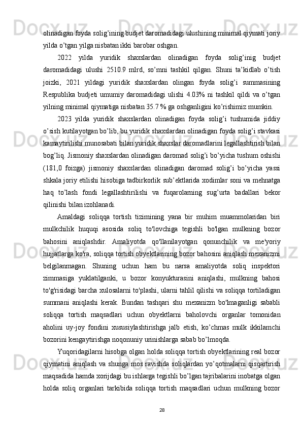 olinadigan foyda solig’ining budjet daromadidagi ulushining minimal qiymati joriy
yilda o’tgan yilga nisbatan ikki barobar oshgan. 
2022   yilda   yuridik   shaxslardan   olinadigan   foyda   solig’inig   budjet
daromadidagi   ulushi   2510.9   mlrd,   so’mni   tashkil   qilgan.   Shuni   ta’kidlab   o’tish
joizki,   2021   yildagi   yuridik   shaxslardan   olingan   foyda   solig’i   summasining
Respublika   budjeti   umumiy   daromadidagi   ulishi   4.03%   ni   tashkil   qildi   va   o’tgan
yilning minimal qiymatiga nisbatan 35.7 % ga oshganligini ko’rishimiz mumkin.  
2023   yilda   yuridik   shaxslardan   olinadigan   foyda   solig’i   tushumida   jiddiy
o’sish kutilayotgan bo’lib, bu yuridik shaxslardan olinadigan foyda solig’i stavkasi
kamaytirilishi munosabati bilan yuridik shaxslar daromadlarini legallashtirish bilan
bog’liq. Jismoniy shaxslardan olinadigan daromad solig’i bo’yicha tushum oshishi
(181,0   foizga)   jismoniy   shaxslardan   olinadigan   daromad   solig’i   bo’yicha   yassi
shkala joriy etilishi hisobiga tadbirkorlik sub’ektlarida xodimlar soni va mehnatga
haq   to’lash   fondi   legallashtirilishi   va   fuqarolarning   sug’urta   badallari   bekor
qilinishi bilan izohlanadi. 
Amaldagi   soliqqa   tortish   tizimining   yana   bir   muhim   muammolaridan   biri
mulkchilik   huquqi   asosida   soliq   to'lovchiga   tegishli   bo'lgan   mulkning   bozor
bahosini   aniqlashdir.   Amaliyotda   qo'llanilayotgan   qonunchilik   va   me'yoriy
hujjatlarga ko'ra, soliqqa tortish obyektlarining bozor bahosini aniqlash mexanizmi
belgilanmagan.   Shuning   uchun   ham   bu   narsa   amaliyotda   soliq   inspektori
zimmasiga   yuklatilganki,   u   bozor   konyukturasini   aniqlashi,   mulkning   bahosi
to'g'risidagi barcha xulosalarni to'plashi, ularni tahlil qilishi va soliqqa tortiladigan
summani   aniqlashi   kerak.   Bundan   tashqari   shu   mexanizm   bo'lmaganligi   sababli
soliqqa   tortish   maqsadlari   uchun   obyektlarni   baholovchi   organlar   tomonidan
aholini   uy-joy   fondini   xususiylashtirishga   jalb   etish,   ko’chmas   mulk   ikkilamchi
bozorini kengaytirishga noqonuniy urinishlarga sabab bo’lmoqda.   
Yuqoridagilarni hisobga olgan holda soliqqa tortish obyektlarining real bozor
qiymatini  aniqlash va shunga  mos ravishda  soliqlardan yo’qotmalarni  qisqartirish
maqsadida hamda xorijdagi bu ishlarga tegishli bo’lgan tajribalarini inobatga olgan
holda   soliq   organlari   tarkibida   soliqqa   tortish   maqsadlari   uchun   mulkning   bozor
28 