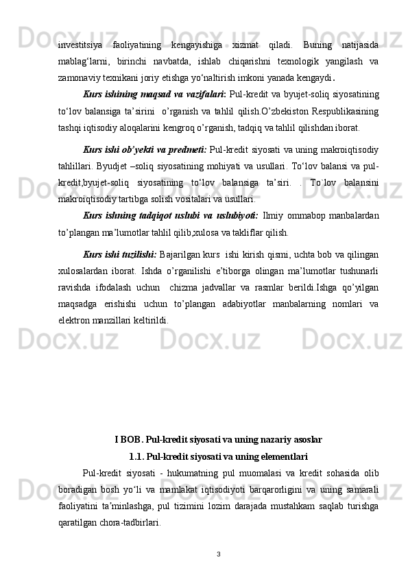 investitsiya   faoliyatining   kengayishiga   xizmat   qiladi.   Buning   natijasida
mablag‘larni,   birinchi   navbatda,   ishlab   chiqarishni   texnologik   yangilash   va
zamonaviy texnikani   joriy etishga yo‘naltirish imkoni yanada kengaydi .
Kurs ishining maqsad va vazifalari :   Pul-kredit va byujet-soliq siyosatining
tо‘lov   balansiga   ta’sirini     o’rganish   va   tahlil   qilish.O’zbekiston   Respublikasining
tashqi iqtisodiy aloqalarini kengroq o’rganish, tadqiq va tahlil qilishdan iborat. 
Kurs ishi ob’yekti va predmeti:   Pul-kredit siyosati va uning makroiqtisodiy
tahlillari.   Byudjet  –soliq siyosatining mohiyati  va usullari . Tо‘lov balansi  va pul-
kredit,byujet-soliq   siyosatining   tо‘lov   balansiga   ta’siri.   .   To`lov   balansini
makroiqtisodiy tartibga solish vositalari va usullari.
Kurs   ishning   tadqiqot   uslubi   va   uslubiyoti:   Ilmiy   ommabop   manbalardan
to’plangan ma’lumotlar tahlil qilib,xulosa va takliflar qilish.
Kurs ishi tuzilishi:   Bajarilgan kurs   ishi kirish qismi, uchta bob va qilingan
xulosalardan   iborat.   Ishda   o’rganilishi   e’tiborga   olingan   ma’lumotlar   tushunarli
ravishda   ifodalash   uchun     chizma   jadvallar   va   rasmlar   berildi.Ishga   qo’yilgan
maqsadga   erishishi   uchun   to’plangan   adabiyotlar   manbalarning   nomlari   va
elektron manzillari keltirildi. 
I BOB. Pul-kredit siyosati va uning nazariy asoslar
1.1.   Pul-kredit siyosati va uning elementlari
Pul - kredit   siyosati   -   hukumatning   pul   muomalasi   va   kredit   sohasida   olib
boradigan   bosh   yo li   va   mamlakat   iqtisodiyoti   barqarorligini   va   uning   samaraliʻ
faoliyatini   ta minlashga,   pul   tizimini   lozim   darajada   mustahkam   saqlab   turishga	
ʼ
qaratilgan chora-tadbirlari. 
3 
