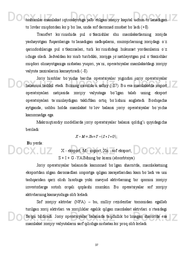 tushumlar   mamlakat   iqtisodiyotiga   jalb   etilgan   xorijiy   kapital   uchun   to`lanadigan
to`lovlar miqdoridan ko`p bo`lsa, unda sof daromad musbat bo`ladi (+8). 
Transfert   ko`rinishida   pul   o`tkazishlar   shu   mamlakatlarning   xorijda
yashayotgan   fuqarolariga   to`lanadigan   nafaqalarni,   muxojirlarning   xorijdagi   o`z
qarindoshlariga   pul   o`tkazmalari,   turli   ko`rinishdagi   hukumat   yordamlarini   o`z
ichiga   oladi.   Jadvaldan   ko`rinib   turibdiki,   xorijga   jo`natilayotgan   pul   o`tkazishlar
miqdori olinayotganiga nisbatan yuqori, ya`ni, operatsiyalar mamlakatdagi xorijiy
valyuta zaxiralarini kamaytiradi (-8).
Joriy   hisoblar   bo`yicha   barcha   operatsiyalar   yigindisi   joriy   operatsiyalar
balansini tashkil etadi. Bizning misolda u salbiy (-87). Bu esa mamlakatda import
operatsiyalari   natijasida   xorijiy   valyutaga   bo’lgan   talab   uning   eksport
operatsiyalari   ta`minlaydigan   taklifdan   ortiq   bo`lishini   anglatadi.   Boshqacha
aytganda,   ushbu   holda   mamlakat   to`lov   balansi   joriy   operatsiyalar   bo`yicha
kamomadga ega. 
Makroiqtisodiy   modellarda   joriy   operatsiyalar   balansi   qoldig’i   quyidagicha
beriladi:
X – M = Xn = Y − ( S + I + G ) ;
 B u yerda:
X - eksport; M - import; Xn - sof eksport;
S + I + G -YAIMning bir kismi (absorbtsiya)
Joriy   operatsiyalar   balansida   kamomad   bo`lgan   sharoitda,   mamlakatning
eksportdan   olgan   daromadlari   importga   qilgan   xarajatlaridan   kam   bo`ladi   va   uni
tashqaridan   qarz   olish   hisobiga   yoki   mavjud   aktivlarning   bir   qismini   xorijiy
investorlarga   sotish   orqali   qoplashi   mumkin.   Bu   operatsiyalar   sof   xorijiy
aktivlarning kamayishiga olib keladi. 
Sof   xorijiy   aktivlar   (NFA)   –   bu,   milliy   rezidentlar   tomonidan   egallab
turilgan   xorij   aktivlari   va   xorijliklar   egalik   qilgan   mamlakat   aktivlari   o`rtasidagi
farqni   bildiradi.   Joriy   operatsiyalar   balansida   taqchillik   bo`lmagan   sharoitda   esa
mamlakat xorijiy valyutalarni sarf qilishga nisbatan ko`proq olib keladi.
37 