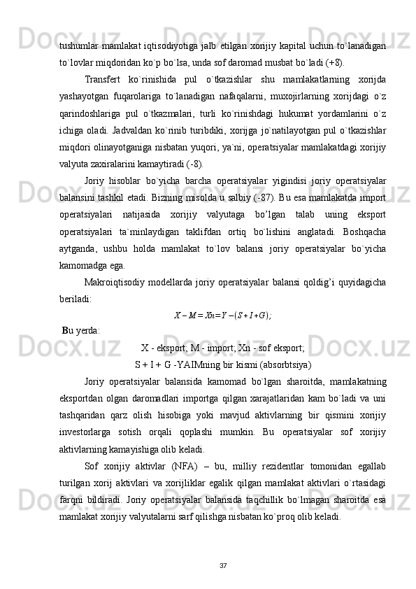 tushumlar   mamlakat   iqtisodiyotiga   jalb   etilgan   xorijiy   kapital   uchun   to`lanadigan
to`lovlar miqdoridan ko`p bo`lsa, unda sof daromad musbat bo`ladi (+8). 
Transfert   ko`rinishida   pul   o`tkazishlar   shu   mamlakatlarning   xorijda
yashayotgan   fuqarolariga   to`lanadigan   nafaqalarni,   muxojirlarning   xorijdagi   o`z
qarindoshlariga   pul   o`tkazmalari,   turli   ko`rinishdagi   hukumat   yordamlarini   o`z
ichiga   oladi.   Jadvaldan   ko`rinib   turibdiki,   xorijga   jo`natilayotgan   pul   o`tkazishlar
miqdori olinayotganiga nisbatan yuqori, ya`ni, operatsiyalar mamlakatdagi xorijiy
valyuta zaxiralarini kamaytiradi (-8).
Joriy   hisoblar   bo`yicha   barcha   operatsiyalar   yigindisi   joriy   operatsiyalar
balansini tashkil etadi. Bizning misolda u salbiy (-87). Bu esa mamlakatda import
operatsiyalari   natijasida   xorijiy   valyutaga   bo’lgan   talab   uning   eksport
operatsiyalari   ta`minlaydigan   taklifdan   ortiq   bo`lishini   anglatadi.   Boshqacha
aytganda,   ushbu   holda   mamlakat   to`lov   balansi   joriy   operatsiyalar   bo`yicha
kamomadga ega. 
Makroiqtisodiy   modellarda   joriy   operatsiyalar   balansi   qoldig’i   quyidagicha
beriladi:
X – M = Xn = Y − ( S + I + G ) ;
 B u yerda:
X - eksport; M - import; Xn - sof eksport;
S + I + G -YAIMning bir kismi (absorbtsiya)
Joriy   operatsiyalar   balansida   kamomad   bo`lgan   sharoitda,   mamlakatning
eksportdan   olgan   daromadlari   importga   qilgan   xarajatlaridan   kam   bo`ladi   va   uni
tashqaridan   qarz   olish   hisobiga   yoki   mavjud   aktivlarning   bir   qismini   xorijiy
investorlarga   sotish   orqali   qoplashi   mumkin.   Bu   operatsiyalar   sof   xorijiy
aktivlarning kamayishiga olib keladi. 
Sof   xorijiy   aktivlar   (NFA)   –   bu,   milliy   rezidentlar   tomonidan   egallab
turilgan   xorij   aktivlari   va   xorijliklar   egalik   qilgan   mamlakat   aktivlari   o`rtasidagi
farqni   bildiradi.   Joriy   operatsiyalar   balansida   taqchillik   bo`lmagan   sharoitda   esa
mamlakat xorijiy valyutalarni sarf qilishga nisbatan ko`proq olib keladi.
37