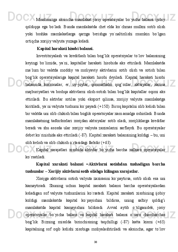 Misolimizga   aksincha   mamlakat   joriy   operatsiyalar   bo`yicha   balansi   ijobiy
qoldiqqa   ega   bo`ladi.   Bunda   mamlakatda   chet   elda   ko`chmas   mulkni   sotib   olish
yoki   boshka   mamlakatlarga   qarzga   berishga   yo`naltirilishi   mumkin   bo`lgan
ortiqcha xorijiy valyuta yuzaga keladi.
 Kapital harakati hisobi balansi.  
Investitsiyalash   va   kreditlash   bilan   bog’lik   operatsiyalar   to`lov   balansining
keyingi   bo`limida,   ya`ni,   kapitallar   harakati   hisobida   aks   ettiriladi.   Mamlakatda
ma`lum   bir   vaktda   moddiy   va   moliyaviy   aktivlarini   sotib   olish   va   sotish   bilan
bog’lik   operatsiyalariga   kapital   harakati   hisobi   deyiladi.   Kapital   harakati   hisobi
balansida   korxonalar,   er,   uy-joylar,   qimmatbaho   qog’ozlar,   aktsiyalar,   xazina
majburiyatlari  va  boshqa  aktivlarni  olish-sotish   bilan  bog’lik kapitallar  oqimi   aks
ettiriladi.   Bu   aktivlar   sotilsa   yoki   eksport   qilinsa,   xorijiy   valyuta   mamlakatga
kiritiladi, ya`ni valyuta tushumi ko`payadi (+150). Biroq kapitalni olib kelish bilan
bir vaktda uni olib chikish bilan boglik operatsiyalar xam amalga oshiriladi. Bunda
mamlakatning   tadbirkorlari   xorijdan   aktsiyalar   sotib   oladi,   xorijliklarga   kreditlar
beradi   va   shu   asosda   ular   xorijiy   valyuta   zaxiralarini   sarflaydi.   Bu   operatsiyalar
debet ko`rinishida aks ettiriladi (-87). Kapital xarakati balansining koldigi – bu, uni
olib kelish va olib chikish o`rtasidagi farkdir (+63).
Kapital   xarajatlari   xisobida   aktivlar   bo`yicha   barcha   xalkaro   operatsiyalar
ko`rsatiladi. 
Kapital   xarakati   balansi   =Aktivlarni   sotishdan   tushadigan   barcha
tushumlar – Xorijiy aktivlarni sotib olishga kilingan xarajatlar.
Xorijga   aktivlarni   sotish   valyuta   zaxirasini   ko`paytirsa,   sotib   olish   esa   uni
kamaytiradi.   Shuning   uchun   kapital   xarakati   balansi   barcha   operatsiyalardan
keladigan   sof   valyuta   tushumlarini   ko`rsatadi.   Kapital   xarakati   xisobining   ijobiy
koldigi   mamlakatda   kapital   ko`payishini   bildirsa,   uning   salbiy   qoldig’i
mamlakatda   kapital   kamayishini   bildiradi.   Avval   aytib   o`tilganidek,   joriy
operatsiyalar   bo`yicha   balans   va   kapital   harakati   balansi   o`zaro   chambarchas
bog’lik.   Bizning   misolda   birinchisining   taqchilligi   (-87)   katta   kismi   (+63)
kapitalning   sof   oqib   kelishi   xisobiga   moliyalashtiriladi   va   aksincha,   agar   to`lov
38 