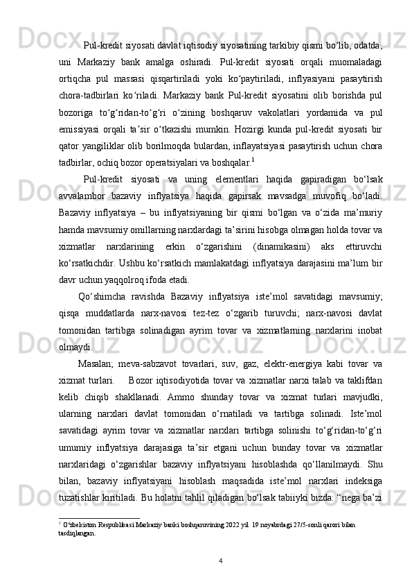 Pul-kredit siyosati davlat iqtisodiy siyosatining tarkibiy qismi bo lib, odatda,ʻ
uni   Markaziy   bank   amalga   oshiradi.   Pul-kredit   siyosati   orqali   muomaladagi
ortiqcha   pul   massasi   qisqartiriladi   yoki   ko paytiriladi,   inflyasiyani   pasaytirish	
ʻ
chora-tadbirlari   ko riladi.   Markaziy   bank   Pul-kredit   siyosatini   olib   borishda   pul	
ʻ
bozoriga   to g ridan-to g ri   o zining   boshqaruv   vakolatlari   yordamida   va   pul	
ʻ ʻ ʻ ʻ ʻ
emissiyasi   orqali   ta sir   o tkazishi   mumkin.   Hozirgi   kunda   pul-kredit   siyosati   bir	
ʼ ʻ
qator  yangiliklar olib borilmoqda bulardan, inflayatsiyasi  pasaytirish uchun chora
tadbirlar, ochiq bozor operatsiyalari va boshqalar. 1
 
Pul-kredit   siyosati   va   uning   elementlari   haqida   gapiradigan   bо‘lsak
avvalambor   bazaviy   inflyatsiya   haqida   gapirsak   mavsadga   muvofiq   bо‘ladi.
Bazaviy   inflyatsiya   –   bu   inflyatsiyaning   bir   qismi   bо‘lgan   va   о‘zida   ma’muriy
hamda mavsumiy omillarning narxlardagi ta’sirini hisobga olmagan holda tovar va
xizmatlar   narxlarining   erkin   о‘zgarishini   (dinamikasini)   aks   ettiruvchi
kо‘rsatkichdir. Ushbu kо‘rsatkich mamlakatdagi  inflyatsiya darajasini  ma’lum bir
davr uchun yaqqolroq ifoda etadi. 
Qо‘shimcha   ravishda   Bazaviy   inflyatsiya   iste’mol   savatidagi   mavsumiy;
qisqa   muddatlarda   narx-navosi   tez-tez   о‘zgarib   turuvchi;   narx-navosi   davlat
tomonidan   tartibga   solinadigan   ayrim   tovar   va   xizmatlarning   narxlarini   inobat
olmaydi. 
Masalan;   meva-sabzavot   tovarlari,   suv,   gaz,   elektr-energiya   kabi   tovar   va
xizmat   turlari.         Bozor   iqtisodiyotida   tovar   va   xizmatlar   narxi   talab   va   taklifdan
kelib   chiqib   shakllanadi.   Ammo   shunday   tovar   va   xizmat   turlari   mavjudki,
ularning   narxlari   davlat   tomonidan   о‘rnatiladi   va   tartibga   solinadi.   Iste’mol
savatidagi   ayrim   tovar   va   xizmatlar   narxlari   tartibga   solinishi   tо‘g‘ridan-tо‘g‘ri
umumiy   inflyatsiya   darajasiga   ta’sir   etgani   uchun   bunday   tovar   va   xizmatlar
narxlaridagi   о‘zgarishlar   bazaviy   inflyatsiyani   hisoblashda   qо‘llanilmaydi.   Shu
bilan,   bazaviy   inflyatsiyani   hisoblash   maqsadida   iste’mol   narxlari   indeksiga
tuzatishlar kiritiladi. Bu holatni tahlil qiladigan bо‘lsak tabiiyki bizda: “nega ba’zi
1
 O‘zbekiston Respublikasi Markaziy banki boshqaruvining 2022 yil  19 noyabrdagi 27/5-sonli qarori bilan 
tasdiqlangan. 
4 