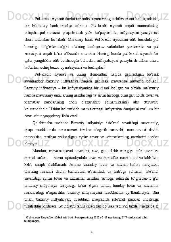 Pul-kredit siyosati davlat iqtisodiy siyosatining tarkibiy qismi bo lib, odatda,ʻ
uni   Markaziy   bank   amalga   oshiradi.   Pul-kredit   siyosati   orqali   muomaladagi
ortiqcha   pul   massasi   qisqartiriladi   yoki   ko paytiriladi,   inflyasiyani   pasaytirish	
ʻ
chora-tadbirlari   ko riladi.   Markaziy   bank   Pul-kredit   siyosatini   olib   borishda   pul	
ʻ
bozoriga   to g ridan-to g ri   o zining   boshqaruv   vakolatlari   yordamida   va   pul	
ʻ ʻ ʻ ʻ ʻ
emissiyasi   orqali   ta sir   o tkazishi   mumkin.   Hozirgi   kunda   pul-kredit   siyosati   bir	
ʼ ʻ
qator  yangiliklar olib borilmoqda bulardan, inflayatsiyasi  pasaytirish uchun chora
tadbirlar, ochiq bozor operatsiyalari va boshqalar. 1
 
Pul-kredit   siyosati   va   uning   elementlari   haqida   gapiradigan   bо‘lsak
avvalambor   bazaviy   inflyatsiya   haqida   gapirsak   mavsadga   muvofiq   bо‘ladi.
Bazaviy   inflyatsiya   –   bu   inflyatsiyaning   bir   qismi   bо‘lgan   va   о‘zida   ma’muriy
hamda mavsumiy omillarning narxlardagi ta’sirini hisobga olmagan holda tovar va
xizmatlar   narxlarining   erkin   о‘zgarishini   (dinamikasini)   aks   ettiruvchi
kо‘rsatkichdir. Ushbu kо‘rsatkich mamlakatdagi  inflyatsiya darajasini  ma’lum bir
davr uchun yaqqolroq ifoda etadi. 
Qо‘shimcha   ravishda   Bazaviy   inflyatsiya   iste’mol   savatidagi   mavsumiy;
qisqa   muddatlarda   narx-navosi   tez-tez   о‘zgarib   turuvchi;   narx-navosi   davlat
tomonidan   tartibga   solinadigan   ayrim   tovar   va   xizmatlarning   narxlarini   inobat
olmaydi. 
Masalan;   meva-sabzavot   tovarlari,   suv,   gaz,   elektr-energiya   kabi   tovar   va
xizmat   turlari.         Bozor   iqtisodiyotida   tovar   va   xizmatlar   narxi   talab   va   taklifdan
kelib   chiqib   shakllanadi.   Ammo   shunday   tovar   va   xizmat   turlari   mavjudki,
ularning   narxlari   davlat   tomonidan   о‘rnatiladi   va   tartibga   solinadi.   Iste’mol
savatidagi   ayrim   tovar   va   xizmatlar   narxlari   tartibga   solinishi   tо‘g‘ridan-tо‘g‘ri
umumiy   inflyatsiya   darajasiga   ta’sir   etgani   uchun   bunday   tovar   va   xizmatlar
narxlaridagi   о‘zgarishlar   bazaviy   inflyatsiyani   hisoblashda   qо‘llanilmaydi.   Shu
bilan,   bazaviy   inflyatsiyani   hisoblash   maqsadida   iste’mol   narxlari   indeksiga
tuzatishlar kiritiladi. Bu holatni tahlil qiladigan bо‘lsak tabiiyki bizda: “nega ba’zi
1
 O‘zbekiston Respublikasi Markaziy banki boshqaruvining 2022 yil  19 noyabrdagi 27/5-sonli qarori bilan 
tasdiqlangan. 
4