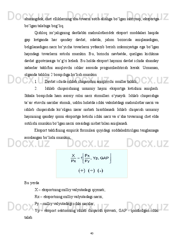 shuningdek, chet elliklarning shu tovarni sotib olishga b о ‘lgan ishtiyoqi, eksportga
b о ‘lgan talabiga bog‘liq. 
Qishloq   x о ‘jaligining   dastlabki   mahsulotlaridek   eksport   moddalari   haqida
gap   ketganda   har   qanday   davlat,   odatda,   jahon   bozorida   aniqlanadigan,
belgilanadigan narx b о ‘yicha  tovarlarni  yetkazib berish imkoniyatiga ega  b о ‘lgan
hajmdagi   tovarlarni   sotishi   mumkin.   Bu,   birinchi   navbatda,   qurilgan   kichkina
davlat gipotezasiga t о ‘g‘ri keladi. Bu holda eksport hajmini davlat ichida shunday
xabarlar   taklifini   aniqlovchi   ishlar   asosida   prognozlashtirish   kerak.   Umuman,
olganda tahlilni 2 bosqichga bо‘lish mumkin: 
1. Davlat ichida ishlab chiqarishni aniqlovchi omillar tahlili; 
2. Ishlab   chiqarishning   umumiy   hajmi   eksportga   ketishini   aniqlash.
Ikkala   bosqichda   ham   asosiy   rolni   narx   stimullari   о ‘ynaydi.   Ishlab   chiqarishga
ta’sir etuvchi narxlar stimuli, ushbu holatda ichki vakolatdagi mahsulotlar narxi va
ishlab   chiqarishda   k о ‘rilgan   zarar   nisbati   hisoblanadi   Ishlab   chiqarish   umumiy
hajmining qanday qismi eksportga ketishi ichki narx va   о ‘sha tovarning chet elda
sotilishi mumkin b о ‘lgan narxi orasidagi nisbat bilan aniqlanadi. 
Eksport taklifining empirik formulasi quyidagi soddalashtirilgan tenglamaga
asoslangan b о ‘lishi mumkin; 
Bu yerda 
X – eksportning milliy valyutadagi qiymati; 
Rx – eksportning milliy valyutadagi narxi; 
Py – milliy valyutadagi ichki narxlar; 
Yp – eksport  sektorining ishlab chiqarish quvvati; GAP - qondirilgan ichki
talab. 
40 