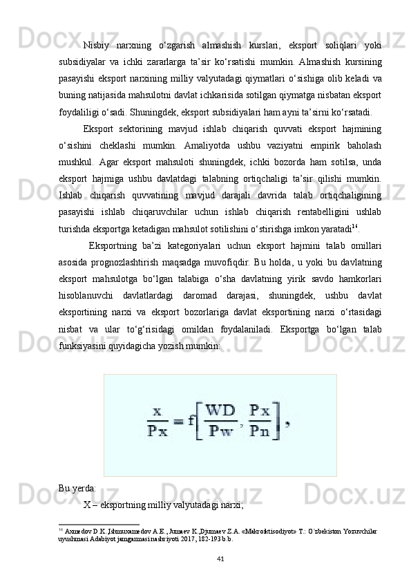 Nisbiy   narxning   о ‘zgarish   almashish   kurslari,   eksport   soliqlari   yoki
subsidiyalar   va   ichki   zararlarga   ta’sir   k о ‘rsatishi   mumkin.   Almashish   kursining
pasayishi  eksport  narxining milliy valyutadagi  qiymatlari   о ‘sishiga  olib keladi   va
buning natijasida mahsulotni davlat ichkarisida sotilgan qiymatga nisbatan eksport
foydaliligi  о ‘sadi. Shuningdek, eksport subsidiyalari ham ayni ta’sirni k о ‘rsatadi. 
Eksport   sektorining   mavjud   ishlab   chiqarish   quvvati   eksport   hajmining
о ‘sishini   cheklashi   mumkin.   Amaliyotda   ushbu   vaziyatni   empirik   baholash
mushkul.   Agar   eksport   mahsuloti   shuningdek,   ichki   bozorda   ham   sotilsa,   unda
eksport   hajmiga   ushbu   davlatdagi   talabning   ortiqchaligi   ta’sir   qilishi   mumkin.
Ishlab   chiqarish   quvvatining   mavjud   darajali   davrida   talab   ortiqchaligining
pasayishi   ishlab   chiqaruvchilar   uchun   ishlab   chiqarish   rentabelligini   ushlab
turishda eksportga ketadigan mahsulot sotilishini  о ‘stirishga imkon yaratadi 16
. 
  Eksportning   ba’zi   kategoriyalari   uchun   eksport   hajmini   talab   omillari
asosida   prognozlashtirish   maqsadga   muvofiqdir.   Bu   holda,   u   yoki   bu   davlatning
eksport   mahsulotga   b о ‘lgan   talabiga   о ‘sha   davlatning   yirik   savdo   hamkorlari
hisoblanuvchi   davlatlardagi   daromad   darajasi,   shuningdek,   ushbu   davlat
eksportining   narxi   va   eksport   bozorlariga   davlat   eksportining   narxi   о ‘rtasidagi
nisbat   va   ular   t о ‘g‘risidagi   omildan   foydalaniladi.   Eksportga   b о ‘lgan   talab
funksiyasini quyidagicha yozish mumkin: 
Bu yerda: 
X – eksportning milliy valyutadagi narxi; 
16
 Axmedov D.K.,Ishmuxamedov A.E., Jumaev K.,Djumaev Z.A. «Makroiktisodiyot» T.: O`zbekiston Yozuvchilar 
uyushmasi Adabiyot jamgarmasi nashriyoti 2017, 182-193 b.b.
41 
