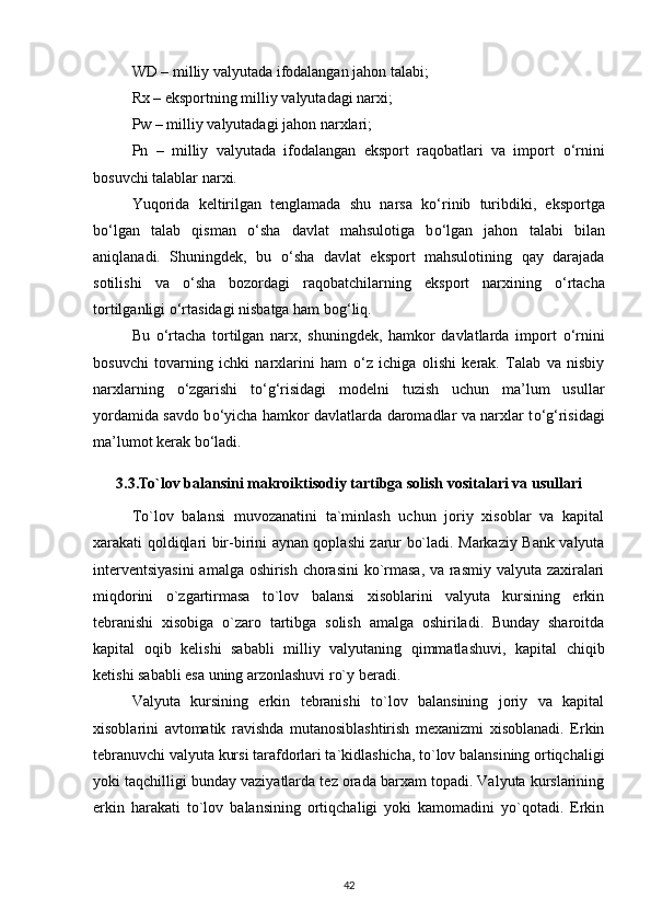 WD – milliy valyutada ifodalangan jahon talabi; 
Rx – eksportning milliy valyutadagi narxi; 
Pw – milliy valyutadagi jahon narxlari; 
Pn   –   milliy   valyutada   ifodalangan   eksport   raqobatlari   va   import   о ‘rnini
bosuvchi talablar narxi. 
Yuqorida   keltirilgan   tenglamada   shu   narsa   k о ‘rinib   turibdiki,   eksportga
b о ‘lgan   talab   qisman   о ‘sha   davlat   mahsulotiga   b о ‘lgan   jahon   talabi   bilan
aniqlanadi.   Shuningdek,   bu   о ‘sha   davlat   eksport   mahsulotining   qay   darajada
sotilishi   va   о ‘sha   bozordagi   raqobatchilarning   eksport   narxining   о ‘rtacha
tortilganligi  о ‘rtasidagi nisbatga ham bog‘liq. 
Bu   о ‘rtacha   tortilgan   narx,   shuningdek,   hamkor   davlatlarda   import   о ‘rnini
bosuvchi   tovarning   ichki   narxlarini   ham   о ‘z   ichiga   olishi   kerak.   Talab   va   nisbiy
narxlarning   о ‘zgarishi   t о ‘g‘risidagi   modelni   tuzish   uchun   ma’lum   usullar
yordamida savdo b о ‘yicha hamkor davlatlarda daromadlar va narxlar t о ‘g‘risidagi
ma’lumot kerak b о ‘ladi. 
3.3.To`lov balansini makroiktisodiy tartibga solish vositalari va usullari
To`lov   balansi   muvozanatini   ta`minlash   uchun   joriy   xisoblar   va   kapital
xarakati qoldiqlari bir-birini aynan qoplashi zarur bo`ladi. Markaziy Bank valyuta
interventsiyasini  amalga oshirish chorasini  ko`rmasa, va rasmiy valyuta zaxiralari
miqdorini   o`zgartirmasa   to`lov   balansi   xisoblarini   valyuta   kursining   erkin
tebranishi   xisobiga   o`zaro   tartibga   solish   amalga   oshiriladi.   Bunday   sharoitda
kapital   oqib   kelishi   sababli   milliy   valyutaning   qimmatlashuvi,   kapital   chiqib
ketishi sababli esa uning arzonlashuvi ro`y beradi. 
Valyuta   kursining   erkin   tebranishi   to`lov   balansining   joriy   va   kapital
xisoblarini   avtomatik   ravishda   mutanosiblashtirish   mexanizmi   xisoblanadi.   Erkin
tebranuvchi valyuta kursi tarafdorlari ta`kidlashicha, to`lov balansining ortiqchaligi
yoki taqchilligi bunday vaziyatlarda tez orada barxam topadi. Valyuta kurslarining
erkin   harakati   to`lov   balansining   ortiqchaligi   yoki   kamomadini   yo`qotadi.   Erkin
42 