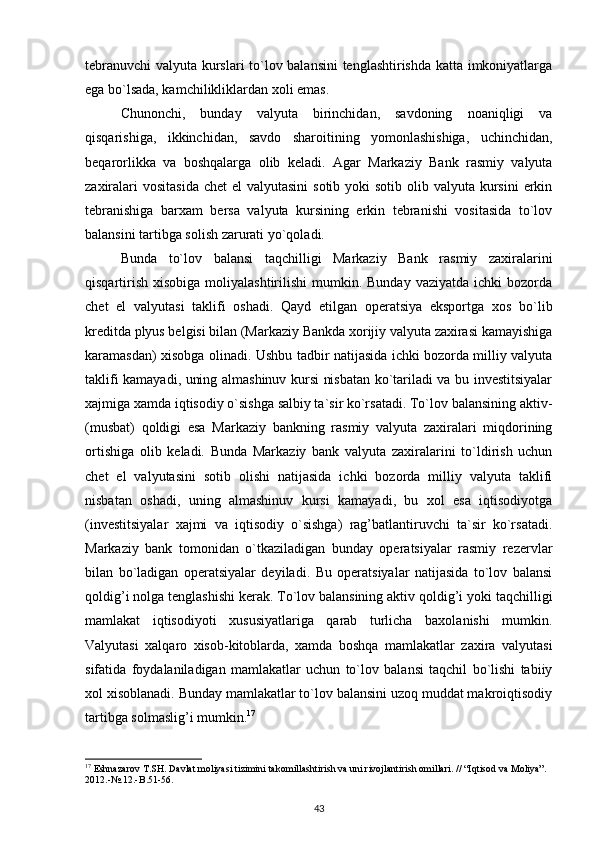 tebranuvchi  valyuta kurslari  to`lov balansini  tenglashtirishda katta imkoniyatlarga
ega bo`lsada, kamchilikliklardan xoli emas.
Chunonchi,   bunday   valyuta   birinchidan,   savdoning   noaniqligi   va
qisqarishiga,   ikkinchidan,   savdo   sharoitining   yomonlashishiga,   uchinchidan,
beqarorlikka   va   boshqalarga   olib   keladi.   Agar   Markaziy   Bank   rasmiy   valyuta
zaxiralari  vositasida  chet  el  valyutasini  sotib  yoki  sotib olib valyuta kursini  erkin
tebranishiga   barxam   bersa   valyuta   kursining   erkin   tebranishi   vositasida   to`lov
balansini tartibga solish zarurati yo`qoladi. 
Bunda   to`lov   balansi   taqchilligi   Markaziy   Bank   rasmiy   zaxiralarini
qisqartirish  xisobiga  moliyalashtirilishi   mumkin. Bunday  vaziyatda  ichki   bozorda
chet   el   valyutasi   taklifi   oshadi.   Qayd   etilgan   operatsiya   eksportga   xos   bo`lib
kreditda plyus belgisi bilan (Markaziy Bankda xorijiy valyuta zaxirasi kamayishiga
karamasdan) xisobga olinadi. Ushbu tadbir natijasida ichki bozorda milliy valyuta
taklifi kamayadi, uning almashinuv kursi nisbatan ko`tariladi va bu investitsiyalar
xajmiga xamda iqtisodiy o`sishga salbiy ta`sir ko`rsatadi. To`lov balansining aktiv-
(musbat)   qoldigi   esa   Markaziy   bankning   rasmiy   valyuta   zaxiralari   miqdorining
ortishiga   olib   keladi.   Bunda   Markaziy   bank   valyuta   zaxiralarini   to`ldirish   uchun
chet   el   valyutasini   sotib   olishi   natijasida   ichki   bozorda   milliy   valyuta   taklifi
nisbatan   oshadi,   uning   almashinuv   kursi   kamayadi,   bu   xol   esa   iqtisodiyotga
(investitsiyalar   xajmi   va   iqtisodiy   o`sishga)   rag’batlantiruvchi   ta`sir   ko`rsatadi.
Markaziy   bank   tomonidan   o`tkaziladigan   bunday   operatsiyalar   rasmiy   rezervlar
bilan   bo`ladigan   operatsiyalar   deyiladi.   Bu   operatsiyalar   natijasida   to`lov   balansi
qoldig’i nolga tenglashishi kerak. To`lov balansining aktiv qoldig’i yoki taqchilligi
mamlakat   iqtisodiyoti   xususiyatlariga   qarab   turlicha   baxolanishi   mumkin.
Valyutasi   xalqaro   xisob-kitoblarda,   xamda   boshqa   mamlakatlar   zaxira   valyutasi
sifatida   foydalaniladigan   mamlakatlar   uchun   to`lov   balansi   taqchil   bo`lishi   tabiiy
xol xisoblanadi. Bunday mamlakatlar to`lov balansini uzoq muddat makroiqtisodiy
tartibga solmaslig’i mumkin. 17
 
17
 Eshnazarov T.SH. Davlat moliyasi tizimini takomillashtirish va uni rivojlantirish omillari. // “Iqtisod va Moliya”. 
2012.-№.12.-B.51-56.
43 