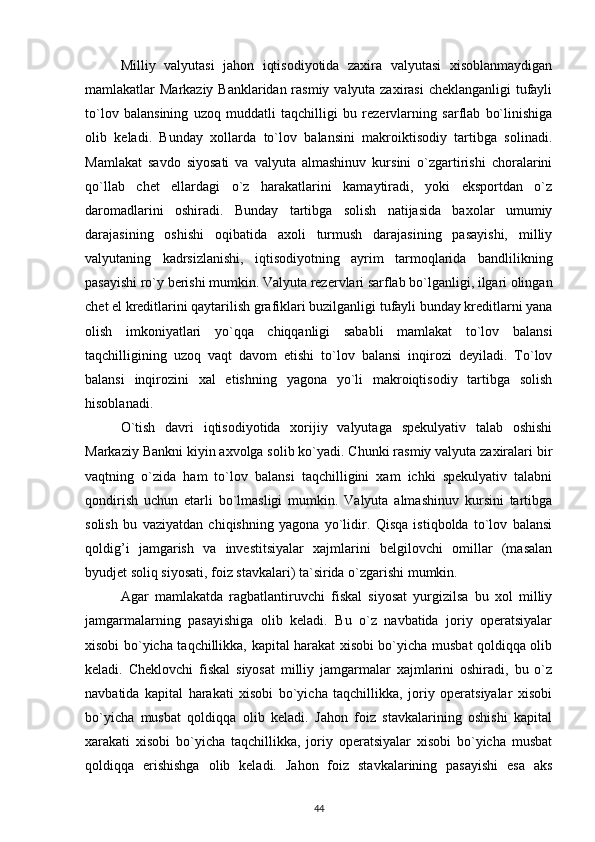 Milliy   valyutasi   jahon   iqtisodiyotida   zaxira   valyutasi   xisoblanmaydigan
mamlakatlar Markaziy Banklaridan rasmiy valyuta zaxirasi  cheklanganligi  tufayli
to`lov   balansining   uzoq   muddatli   taqchilligi   bu   rezervlarning   sarflab   bo`linishiga
olib   keladi.   Bunday   xollarda   to`lov   balansini   makroiktisodiy   tartibga   solinadi.
Mamlakat   savdo   siyosati   va   valyuta   almashinuv   kursini   o`zgartirishi   choralarini
qo`llab   chet   ellardagi   o`z   harakatlarini   kamaytiradi,   yoki   eksportdan   o`z
daromadlarini   oshiradi.   Bunday   tartibga   solish   natijasida   baxolar   umumiy
darajasining   oshishi   oqibatida   axoli   turmush   darajasining   pasayishi,   milliy
valyutaning   kadrsizlanishi,   iqtisodiyotning   ayrim   tarmoqlarida   bandlilikning
pasayishi ro`y berishi mumkin. Valyuta rezervlari sarflab bo`lganligi, ilgari olingan
chet el kreditlarini qaytarilish grafiklari buzilganligi tufayli bunday kreditlarni yana
olish   imkoniyatlari   yo`qqa   chiqqanligi   sababli   mamlakat   to`lov   balansi
taqchilligining   uzoq   vaqt   davom   etishi   to`lov   balansi   inqirozi   deyiladi.   To`lov
balansi   inqirozini   xal   etishning   yagona   yo`li   makroiqtisodiy   tartibga   solish
hisoblanadi. 
O`tish   davri   iqtisodiyotida   xorijiy   valyutaga   spekulyativ   talab   oshishi
Markaziy Bankni kiyin axvolga solib ko`yadi. Chunki rasmiy valyuta zaxiralari bir
vaqtning   o`zida   ham   to`lov   balansi   taqchilligini   xam   ichki   spekulyativ   talabni
qondirish   uchun   etarli   bo`lmasligi   mumkin.   Valyuta   almashinuv   kursini   tartibga
solish   bu   vaziyatdan   chiqishning   yagona   yo`lidir.   Qisqa   istiqbolda   to`lov   balansi
qoldig’i   jamgarish   va   investitsiyalar   xajmlarini   belgilovchi   omillar   (masalan
byudjet soliq siyosati, foiz stavkalari) ta`sirida o`zgarishi mumkin. 
Agar   mamlakatda   ragbatlantiruvchi   fiskal   siyosat   yurgizilsa   bu   xol   milliy
jamgarmalarning   pasayishiga   olib   keladi.   Bu   o`z   navbatida   joriy   operatsiyalar
xisobi bo`yicha taqchillikka, kapital harakat xisobi bo`yicha musbat qoldiqqa olib
keladi.   Cheklovchi   fiskal   siyosat   milliy   jamgarmalar   xajmlarini   oshiradi,   bu   o`z
navbatida   kapital   harakati   xisobi   bo`yicha   taqchillikka,   joriy   operatsiyalar   xisobi
bo`yicha   musbat   qoldiqqa   olib   keladi.   Jahon   foiz   stavkalarining   oshishi   kapital
xarakati   xisobi   bo`yicha   taqchillikka,   joriy   operatsiyalar   xisobi   bo`yicha   musbat
qoldiqqa   erishishga   olib   keladi.   Jahon   foiz   stavkalarining   pasayishi   esa   aks
44
