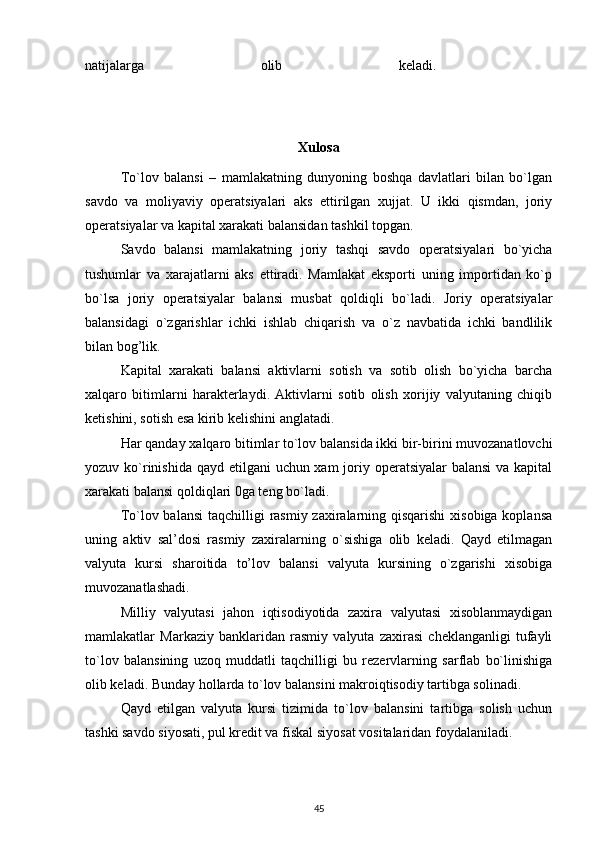 natijalarga   olib   keladi.  
Xulosa
To`lov   balansi   –   mamlakatning   dunyoning   boshqa   davlatlari   bilan   bo`lgan
savdo   va   moliyaviy   operatsiyalari   aks   ettirilgan   xujjat.   U   ikki   qismdan,   joriy
operatsiyalar va kapital xarakati balansidan tashkil topgan. 
Savdo   balansi   mamlakatning   joriy   tashqi   savdo   operatsiyalari   bo`yicha
tushumlar   va   xarajatlarni   aks   ettiradi.   Mamlakat   eksporti   uning   importidan   ko`p
bo`lsa   joriy   operatsiyalar   balansi   musbat   qoldiqli   bo`ladi.   Joriy   operatsiyalar
balansidagi   o`zgarishlar   ichki   ishlab   chiqarish   va   o`z   navbatida   ichki   bandlilik
bilan bog’lik. 
Kapital   xarakati   balansi   aktivlarni   sotish   va   sotib   olish   bo`yicha   barcha
xalqaro   bitimlarni   harakterlaydi.   Aktivlarni   sotib   olish   xorijiy   valyutaning   chiqib
ketishini, sotish esa kirib kelishini anglatadi. 
Har qanday xalqaro bitimlar to`lov balansida ikki bir-birini muvozanatlovchi
yozuv ko`rinishida  qayd etilgani  uchun xam  joriy operatsiyalar balansi  va kapital
xarakati balansi qoldiqlari 0ga teng bo`ladi. 
To`lov balansi  taqchilligi  rasmiy zaxiralarning qisqarishi  xisobiga koplansa
uning   aktiv   sal’dosi   rasmiy   zaxiralarning   o`sishiga   olib   keladi.   Qayd   etilmagan
valyuta   kursi   sharoitida   to’lov   balansi   valyuta   kursining   o`zgarishi   xisobiga
muvozanatlashadi. 
Milliy   valyutasi   jahon   iqtisodiyotida   zaxira   valyutasi   xisoblanmaydigan
mamlakatlar   Markaziy   banklaridan   rasmiy   valyuta   zaxirasi   cheklanganligi   tufayli
to`lov   balansining   uzoq   muddatli   taqchilligi   bu   rezervlarning   sarflab   bo`linishiga
olib keladi. Bunday hollarda to`lov balansini makroiqtisodiy tartibga solinadi. 
Qayd   etilgan   valyuta   kursi   tizimida   to`lov   balansini   tartibga   solish   uchun
tashki savdo siyosati, pul kredit va fiskal siyosat vositalaridan foydalaniladi.
45 