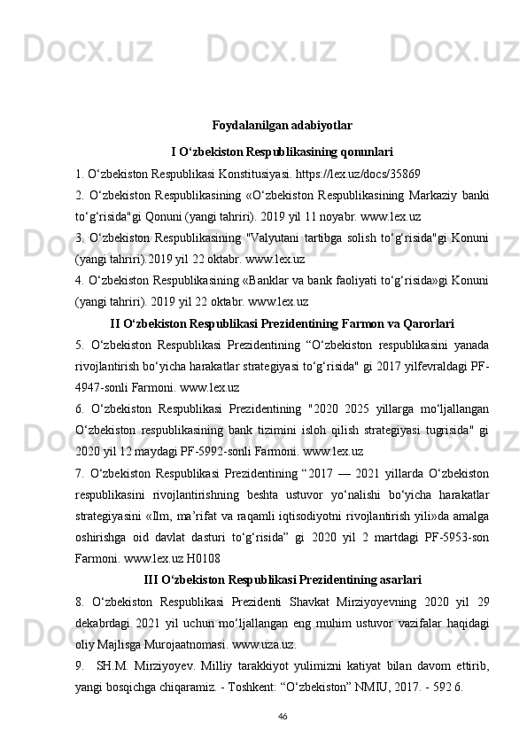 Foydalanilgan adabiyotlar
I O‘zbekiston Respublikasining qonunlari
1. O‘zbekiston Respublikasi Konstitusiyasi. https://lex.uz/docs/35869
2.   O‘zbekiston   Respublikasining   «O‘zbekiston   Respublikasining   Markaziy   banki
to‘g‘risida"gi Qonuni (yangi tahriri). 2019 yil 11 noyabr. www.lex.uz
3.   O‘zbekiston   Respublikasining   "Valyutani   tartibga   solish   to‘g‘risida"gi   Konuni
(yangi tahriri).2019 yil 22 oktabr.  www.lex.uz
4. O‘zbekiston Respublikasining «Banklar va bank faoliyati to‘g‘risida»gi Konuni
(yangi tahriri). 2019 yil 22 oktabr.  www.lex.uz
II O‘zbekiston Respublikasi Prezidentining Farmon va Qarorlari
5.   O‘zbekiston   Respublikasi   Prezidentining   “O‘zbekiston   respublikasini   yanada
rivojlantirish bo‘yicha harakatlar strategiyasi to‘g‘risida" gi 2017 yilfevraldagi PF-
4947-sonli Farmoni.  www.lex.uz
6.   O‘zbekiston   Respublikasi   Prezidentining   "2020   2025   yillarga   mo‘ljallangan
O‘zbekiston   respublikasining   bank   tizimini   isloh   qilish   strategiyasi   tugrisida"   gi
2020 yil 12 maydagi PF-5992-sonli Farmoni.  www.lex.uz
7.   O‘zbekiston   Respublikasi   Prezidentining   “2017   —   2021   yillarda   O‘zbekiston
respublikasini   rivojlantirishning   beshta   ustuvor   yo‘nalishi   bo‘yicha   harakatlar
strategiyasini   «Ilm,  ma’rifat  va  raqamli  iqtisodiyotni   rivojlantirish  yili»da  amalga
oshirishga   oid   davlat   dasturi   to‘g‘risida”   gi   2020   yil   2   martdagi   PF-5953-son
Farmoni.  www.lex.uz  H0108
III  О ‘zbekiston Respublikasi Prezidentining asarlari
8.   О ‘zbekiston   Respublikasi   Prezidenti   Shavkat   Mirziyoyevning   2020   yil   29
dekabrdagi   2021   yil   uchun   m о ‘ljallangan   eng   muhim   ustuvor   vazifalar   haqidagi
oliy Majlisga Murojaatnomasi.  www.uza.uz .
9.     SH.M.   Mirziyoyev.   Milliy   tarakkiyot   yulimizni   katiyat   bilan   davom   ettirib,
yangi bosqichga chiqaramiz. - Toshkent: “ О ‘zbekiston” NMIU, 2017. - 592 6.
46 