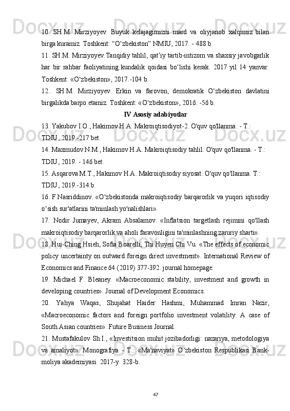 10.   SH.M.   Mirziyoyev.   Buyuk   kelajagimizni   mard   va   oliyjanob   xalqimiz   bilan
birga kuramiz. Toshkent: “ О ‘zbekiston” NMIU, 2017. - 488 b.
11. SH.M. Mirziyoyev.Tanqidiy tahlil, qat’iy tartib-intizom va shaxsiy javobgarlik
har   bir   rahbar   faoliyatining   kundalik   qoidasi   b о ‘lishi   kerak.   2017   yil   14   yanvar.
Toshkent: « О ‘zbekiston», 2017.-104 b.
12..   SH.M.   Mirziyoyev.   Erkin   va   farovon,   demokratik   О ‘zbekiston   davlatini
birgalikda barpo etamiz. Toshkent: « О ‘zbekiston», 2016. -56 b.
IV Asosiy adabiyotlar
13. Yakubov I.O., Hakimov H.A. Makroiqtisodiyot-2. O'quv qo'llanma. - T.: 
TDIU, 2019.-217 bet.
14. Maxmudov N.M., Hakimov H.A. Makroiqtisodiy tahlil. O'quv qo'llanma. - T.: 
TDIU, 2019. - 146 bet.
15. Asqarova M.T., Hakimov H.A. Makroiqtisodiy siyosat. O'quv qo'llanma. T.: 
TDIU, 2019.-314 b.
16. F.Nasriddinov. «O zbekistonda makroiqtisodiy barqarorlik va yuqori iqtisodiyʻ
o sish sur'atlarini ta'minlash yo'nalishlari».	
ʻ
17.   Nodir   Jumayev,   Akram   Absalamov.   «Inflatsion   targetlash   rejimini   qo'llash
makroiqtisodiy barqarorlik va aholi faravonligini ta'minlashning zaruriy sharti». 
18. Hui-Ching Hsieh, Sofia Boarelli, Thi Huyen Chi Vu. «The effects of economic
policy uncertainty on outward foreign direct investment». International Review of
Economics and Finance 64 (2019) 377-392. journal homepage: 
19.   Michael   F.   Bleaney.   «Macroeconomic   stability,   investment   and   growth   in
developing countries». Journal of Development Economics.
20.   Yahya   Waqas,   Shujahat   Haider   Hashmi,   Muhammad   Imran   Nazir,
«Macroeconomic   factors   and   foreign   portfolio   investment   volatility:   A   case   of
South Asian countries». Future Business Journal.
21. Mustafakulov  Sh.I., «Investitsion muhit  jozibadorligi:  nazariya, metodologiya
va   amaliyot».   Monografiya   -   T.:   «Ma'naviyat»   O zbekiston   Respublikasi   Bank-	
ʻ
moliya akademiyasi. 2017-y. 328-b. 
47
