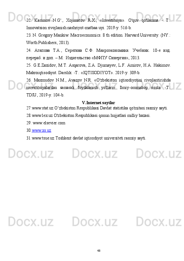 22.   Karimov   N.G'.,   Xojimatov   R.X.,   «Investitsiya».   O'quv   qo'llanma   -   T.:
Innovatsion rivojlanish nashriyot-matbaa uyi. 2019-y. 516-b.
23. N. Gregory Mankiw. Macroeconomics. 8 th edition. Harvard University. (NY.:
Worth Publishers, 2013).
24.   Агапова   Т.А.,   Серегина   С.Ф.   Макроэкономика:   Учебник.   10-е   изд.
перераб. и доп. – М.: Издательство «МФПУ Синергия», 2013.
25.   G.E.Zaxidov,   M.T.   Asqarova,   Z.A.   Djumayev,   L.F.   Amirov,   H.A.   Hakimov.
Makroiqtisodiyot. Darslik. -T.: «IQTISODIYOT». 2019-y. 309-b.
26.   Maxmudov   N.M.,   Avazov   N.R.   «O'zbekiston   iqtisodiyotini   rivojlantirishda
investitsiyalardan   samarali   foydalanish   yo ' llari »:   Ilmiy - ommabop   risola .   - T .:
TDIU , 2019- y .  104-b.
V.Internet saytlar
27.www.stat.uz O zbekiston Respublikasi Davlat statistika qo'mitasi rasmiy sayti.ʻ
28.www.lex.uz O'zbekiston Respublikasi qonun hujjatlari milliy bazasi.
29.  www.elsevier.com
30. www.xs.uz
31.www.tsue.uz Toshkent davlat iqtisodiyot universiteti rasmiy sayti.
48 