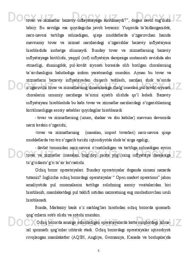 tovar   va   xizmatlar   bazaviy   inflayatsiyaga   kiritilmaydi?”,   degan   savol   tug‘ilishi
tabiiy.   Bu   savolga   esa   quyidagicha   javob   beramiz:   Yuqorida   ta’kidlanganidek,
narx-navosi   tartibga   solinadigan,   qisqa   muddatlarda   о‘zgaruvchan   hamda
mavsumiy   tovar   va   xizmat   narxlaridagi   о‘zgarishlar   bazaviy   inflyatsiyani
hisoblashda   inobatga   olinmaydi.   Bunday   tovar   va   xizmatlarning   bazaviy
inflyatsiyaga kiritilishi, yaqqol (sof) inflyatsiya darajasiga mutanosib ravishda aks
etmasligi,   shuningdek,   pul-kredit   siyosati   borasida   olib   borilgan   choralarning
ta’sirchanligini   baholashga   imkon   yaratmasligi   mumkin.   Aynan   bu   tovar   va
xizmatlarni   bazaviy   inflyatsiyadan   chiqarib   tashlash,   narxlari   shok   ta’sirida
о‘zgaruvchi tovar va xizmatlarning dinamikasiga chalg‘imasdan pul-kredit siyosati
choralarini   umumiy   narxlarga   ta’sirini   ajratib   olishda   qо‘l   keladi.   Bazaviy
inflyatsiyani  hisoblashda  bu kabi  tovar  va xizmatlar  narxlaridagi  о‘zgarishlarning
kiritilmasligiga asosiy sabablar quyidagilar hisoblanadi:    
- tovar   va   xizmatlarning   (uzum,   shakar   va   shu   kabilar)   mavsum   davomida
narxi keskin о‘zgarishi;  
-tovar   va   xizmatlarning     (masalan,   import   tovarlari)   narx-navosi   qisqa
muddatlarda tez-tez о‘zgarib turishi iqtisodiyotda shok ta’sirga egaligi; 
- davlat   tomonidan   narx-navosi   о‘rnatiladigan   va   tartibga   solinadigan   ayrim
tovar   va   xizmatlar   (masalan,   bug‘doy,   paxta   yog‘i)ning   inflyatsiya   darajasiga
tо‘g‘ridantо‘g‘ri ta’sir kо‘rsatishi.  
Ochiq   bozor   operatsiyalari.   Bunday   operatsiyalar   deganda   nimani   nazarda
tutamiz? Inglizcha ochiq bozordagi operatsiyalar “ Open market operations” jahon
amaliyotida   pul   muomalasini   tartibga   solishning   asosiy   vositalaridan   biri
hisoblanib, mamlakatdagi pul taklifi ustidan nazoratning eng moslashuvchan usuli
hisoblanadi. 
Bunda,   Markaziy   bank   o z   mablag lari   hisobidan   ochiq   bozorda   qimmatliʼ ʼ
qog ozlarni sotib olishi va sotishi mumkin.	
ʼ
 Ochiq bozorda amalga oshiriladigan operatsiyalarda katta miqdordagi xilma-
xil   qimmatli   qog ozlar   ishtirok   etadi.   Ochiq   bozordagi   operatsiyalar   iqtisodiyoti	
ʼ
rivojlangan   mamlakatlar   (AQSH,   Angliya,   Germaniya,   Kanada   va   boshqalar)da
5 