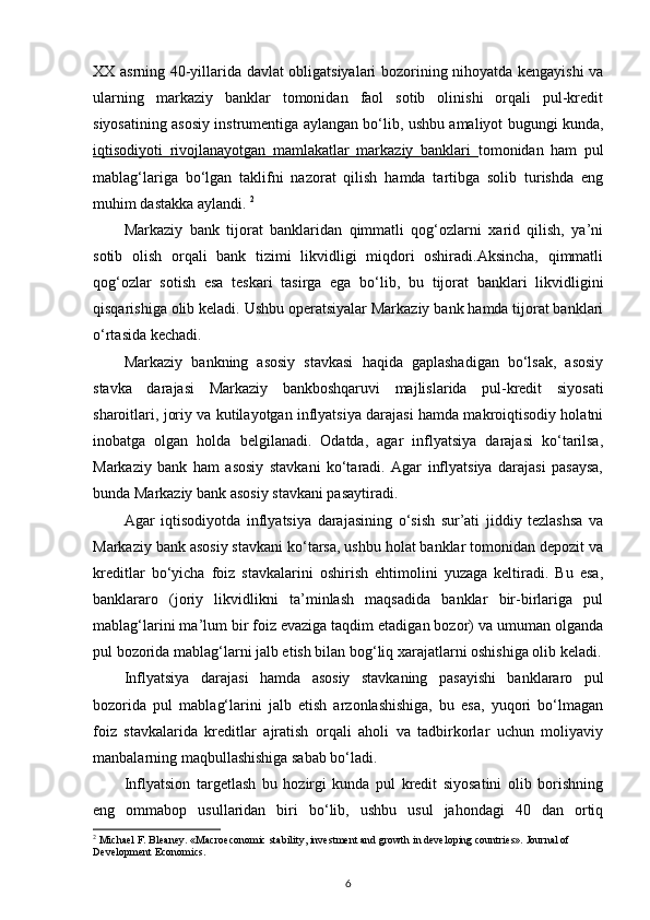 XX asrning 40-yillarida davlat obligatsiyalari bozorining nihoyatda kengayishi va
ularning   markaziy   banklar   tomonidan   faol   sotib   olinishi   orqali   pul-kredit
siyosatining asosiy instrumentiga aylangan bо‘lib, ushbu amaliyot bugungi kunda,
iqtisodiyoti   rivojlanayotgan   mamlakatlar   markaziy   banklari   tomonidan   ham   pul
mablag‘lariga   bо‘lgan   taklifni   nazorat   qilish   hamda   tartibga   solib   turishda   eng
muhim dastakka aylandi.  2
Markaziy   bank   tijorat   banklaridan   qimmatli   qog‘ozlarni   xarid   qilish,   ya’ni
sotib   olish   orqali   bank   tizimi   likvidligi   miqdori   oshiradi.Aksincha,   qimmatli
qog‘ozlar   sotish   esa   teskari   tasirga   ega   bо‘lib,   bu   tijorat   banklari   likvidligini
qisqarishiga olib keladi. Ushbu operatsiyalar Markaziy bank hamda tijorat banklari
о‘rtasida kechadi.  
Markaziy   bankning   asosiy   stavkasi   haqida   gaplashadigan   bо‘lsak,   asosiy
stavka   darajasi   Markaziy   bankboshqaruvi   majlislarida   pul-kredit   siyosati
sharoitlari, joriy va kutilayotgan inflyatsiya darajasi hamda makroiqtisodiy holatni
inobatga   olgan   holda   belgilanadi.   Odatda,   agar   inflyatsiya   darajasi   kо‘tarilsa,
Markaziy   bank   ham   asosiy   stavkani   kо‘taradi.   Agar   inflyatsiya   darajasi   pasaysa,
bunda Markaziy bank asosiy stavkani pasaytiradi. 
Agar   iqtisodiyotda   inflyatsiya   darajasining   о‘sish   sur’ati   jiddiy   tezlashsa   va
Markaziy bank asosiy stavkani kо‘tarsa, ushbu holat banklar tomonidan depozit va
kreditlar   bо‘yicha   foiz   stavkalarini   oshirish   ehtimolini   yuzaga   keltiradi.   Bu   esa,
banklararo   (joriy   likvidlikni   ta’minlash   maqsadida   banklar   bir-birlariga   pul
mablag‘larini ma’lum bir foiz evaziga taqdim etadigan bozor) va umuman olganda
pul bozorida mablag‘larni jalb etish bilan bog‘liq xarajatlarni oshishiga olib keladi.
Inflyatsiya   darajasi   hamda   asosiy   stavkaning   pasayishi   banklararo   pul
bozorida   pul   mablag‘larini   jalb   etish   arzonlashishiga,   bu   esa,   yuqori   bо‘lmagan
foiz   stavkalarida   kreditlar   ajratish   orqali   aholi   va   tadbirkorlar   uchun   moliyaviy
manbalarning maqbullashishiga sabab bо‘ladi.  
Inflyatsion   targetlash   bu   hozirgi   kunda   pul   kredit   siyosatini   olib   borishning
eng   ommabop   usullaridan   biri   bо‘lib,   ushbu   usul   jahondagi   40   dan   ortiq
2
 Michael F. Bleaney. «Macroeconomic stability, investment and growth in developing countries». Journal of 
Development Economics.
6 