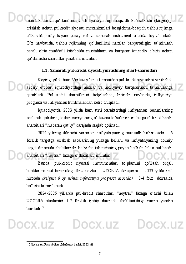 mamlakatlarda   qо‘llanilmoqda.   Inflyatsiyaning   maqsadli   kо‘rsatkichi   (targeti)ga
erishish  uchun  pulkredit  siyosati  mexanizmlari  bosqichma-bosqich  ushbu rejimga
о‘tkazilib,   inflyatsiyani   pasaytirishda   samarali   instrument   sifatida   foydalaniladi.
О‘z   navbatida,   ushbu   rejimning   qо‘llanilishi   narxlar   barqarorligini   ta’minlash
orqali   о‘rta   muddatli   istiqbolda   mustahkam   va   barqaror   iqtisodiy   о‘sish   uchun
qо‘shimcha sharoitlar yaratishi mumkin.  
1.2. Samarali pul-kredit siyosati yuritishning shart-sharoitlari
Keyingi yilda ham Markaziy bank tomonidan pul-kredit siyosatini yuritishda
asosiy   e’tibor,   iqtisodiyotdagi   narxlar   va   moliyaviy   barqarorlikni   ta’minlashga
qaratiladi .   Pul-kredit   sharoitlarini   belgilashda,   birinchi   navbatda,   inflyatsiya
prognozi va inflyatsion kutilmalardan kelib chiqiladi.  
Iqtisodiyotda   2023   yilda   ham   turli   xarakterdagi   inflyatsion   bosimlarning
saqlanib qolishini, tashqi vaziyatning  о ‘tkazma ta’sirlarini inobatga olib pul-kredit
sharoitlari  “nisbatan qat’iy”  darajada saqlab qolinadi.  
2024   yilning   ikkinchi   yarmidan   inflyatsiyaning   maqsadli   k о ‘rsatkichi   –   5
foizlik   targetga   erishish   asoslarining   yuzaga   kelishi   va   inflyatsiyaning   doimiy
target   doirasida   shakllanishi   b о ‘yicha   ishonchning  paydo  b о ‘lishi   bilan   pul-kredit
sharoitlari  “neytral”  fazaga  о ‘tkazilishi mumkin. 
Bunda,   pul-kredit   siyosati   instrumentlari   t о ‘plamini   q о ‘llash   orqali
banklararo   pul   bozoridagi   foiz   stavka   –   UZONIA   darajasini       2023   yilda   real
hisobda   (kelgusi   6   oy   uchun   inflyatsiya   prognozi   asosida)       3-4   foiz     doirasida
b о ‘lishi ta’minlanadi . 
2024-2025   yillarda   pul-kredit   sharoitlari   “neytral”   fazaga   о ‘tishi   bilan
UZONIA   stavkasini   1-2   foizlik   ijobiy   darajada   shakllanishiga   zamin   yaratib
boriladi.  3
3
 O‘zbekiston Respublikasi Markaziy banki, 2022 yil
7 