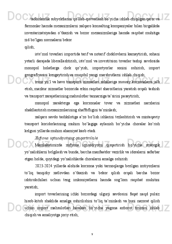 tadbirkorlik subyektlarini q о ‘llab-quvvatlash b о ‘yicha ishlab chiqilgan qaror va
farmonlar hamda mexanizmlarni  xalqaro konsalting kompaniyalar  bilan birgalikda
inventarizatsiyadan   о ‘tkazish   va   bozor   mexanizmlariga   hamda   raqobat   muhitiga
zid  b о ‘lgan normalarni bekor 
qilish;  
iste’mol tovarlari importida   tarif va notarif cheklovlarni kamaytirish, sohani
yetarli darajada liberallashtirish, iste’mol va investitsion tovarlar tashqi  savdosida
monopol   holatlarga   chek   q о ‘yish,   importyorlar   sonini   oshirish,   import
geografiyasini kengaytirish va muqobil yangi marshrutlarni ishlab chiqish; 
temir y о ‘l va havo transporti  xizmatlari sohalariga xususiy korxonalarni jalb
etish, mazkur xizmatlar bozorida erkin raqobat sharoitlarini yaratish orqali tashish
va transport xarajatlarining mahsulotlar tannarxiga ta’sirini pasaytirish; 
monopol   xarakterga   ega   korxonalar   tovar   va   xizmatlari   narxlarini
shakllantirish mexanizmlarining shaffofligini ta’minlash; 
xalqaro savdo  tashkilotiga  a’zo  b о ‘lish  ishlarini   tezlashtirish  va mintaqaviy
transport   koridorlarining   muhim   b о ‘lagiga   aylanish   b о ‘yicha   choralar   k о ‘rish
kelgusi yillarda muhim ahamiyat kasb etadi. 
Xufyona  iqtisodiyotning qisqartirilishi
Mamlakatimizda   xufyona   iqtisodiyotni   qisqartirish   b о ‘yicha   strategik
y о ‘nalishlarni belgilash va bunda, barcha manfaatdor vazirlik va idoralarni safarbar
etgan holda, quyidagi y о ‘nalishlarda choralarni amalga oshirish: 
2023-2024  yillarda  alohida   korxona   yoki  tarmoqlarga  berilgan   imtiyozlarni
t о ‘liq   tanqidiy   xatlovdan   о ‘tkazish   va   bekor   qilish   orqali   barcha   bozor
ishtirokchilari   uchun   teng   imkoniyatlarni   hamda   sog‘lom   raqobat   muhitini
yaratish; 
import   tovarlarining   ichki   bozordagi   ulgurji   savdosini   faqat   naqd   pulsiz
hisob-kitob   shaklida   amalga   oshirilishini   t о ‘liq   ta’minlash   va   buni   nazorat   qilish
uchun   import   mahsulotlari   harakati   b о ‘yicha   yagona   axborot   tizimini   ishlab
chiqish va amaliyotga joriy etish;  
9 