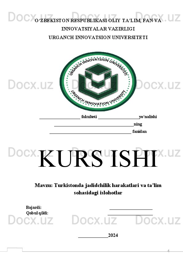 4O‘ZBEKISTON RESPUBLIKASI OLIY TA’LIM, FAN VA
INNOVATSIYALAR VAZIRLIGI 
URGANCH  INNOVATSION  UNIVERSITETI
___________________ fakulteti ___________________yo‘nalishi
_____________________________________ning
______________________________________ fanidan
K URS ISHI
M avzu:  Turkistonda jadidchilik harakatlari va ta’lim
sohasidagi islohotlar 
Bajardi:                                                               ____________________  
Qabul qildi:                                                       _____________________
 
______________ 2024 