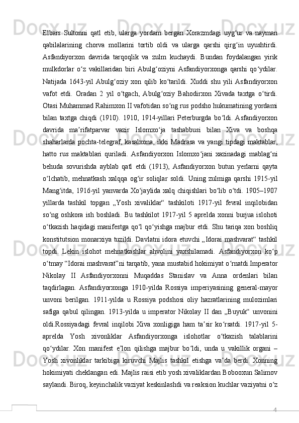 4Elbars   Sultonni   qatl   etib,   ularga   yordam   bergan   Xorazmdagi   uyg ur   va   naymanʻ
qabilalarining   chorva   mollarini   tortib   oldi   va   ularga   qarshi   qirg in   uyushtirdi.
ʻ
Asfandiyorxon   davrida   tarqoqlik   va   zulm   kuchaydi.   Bundan   foydalangan   yirik
mulkdorlar   o z   vakillaridan   biri   Abulg oziyni   Asfandiyorxonga   qarshi   qo ydilar.	
ʻ ʻ ʻ
Natijada   1643-yil   Abulg oziy   xon   qilib   ko tarildi.   Xuddi   shu   yili   Asfandiyorxon	
ʻ ʻ
vafot   etdi.   Oradan   2   yil   o tgach,   Abulg oziy   Bahodirxon   Xivada   taxtga   o tirdi.	
ʻ ʻ ʻ
Otasi Muhammad Rahimxon II vafotidan so ng rus podsho hukumatining yordami	
ʻ
bilan   taxtga   chiqdi   (1910).   1910,   1914-yillari   Peterburgda   bo ldi.   Asfandiyorxon	
ʻ
davrida   ma rifatparvar   vazir   Islomxo ja   tashabbusi   bilan   Xiva   va   boshqa	
ʼ ʻ
shaharlarda   pochta-telegraf,   kasalxona,   ikki   Madrasa   va   yangi   tipdagi   maktablar,
hatto   rus   maktablari   quriladi.   Asfandiyorxon   Islomxo jani   xazinadagi   mablag ni	
ʻ ʻ
behuda   sovurishda   ayblab   qatl   etdi   (1913),   Asfandiyorxon   butun   yerlarni   qayta
o lchatib,   mehnatkash   xalqqa   og ir   soliqlar   soldi.   Uning   zulmiga   qarshi   1915-yil	
ʻ ʻ
Mang itda, 1916-yil yanvarda Xo jaylida xalq chiqishlari bo lib o tdi. 1905–1907	
ʻ ʻ ʻ ʻ
yillarda   tashkil   topgan   „Yosh   xivaliklar“   tashkiloti   1917-yil   fevral   inqilobidan
so ng  oshkora  ish   boshladi.  Bu  tashkilot   1917-yil  5  aprelda  xonni  burjua  islohoti	
ʻ
o tkazish  haqidagi  manifestga  qo l  qo yishga majbur  etdi. Shu tariqa xon boshliq
ʻ ʻ ʻ
konstitutsion monarxiya tuzildi. Davlatni idora etuvchi „Idorai mashvarat“ tashkil
topdi.   Lekin   islohot   mehnatkashlar   ahvolini   yaxshilamadi.   Asfandiyorxon   ko p	
ʻ
o tmay “Idorai mashvarat”ni tarqatib, yana mustabid hokimiyat o rnatdi.Imperator	
ʻ ʻ
Nikolay   II   Asfandiyorxonni   Muqaddas   Stanislav   va   Anna   ordenlari   bilan
taqdirlagan.   Asfandiyorxonga   1910-yilda   Rossiya   imperiyasining   general-mayor
unvoni   berilgan.   1911-yilda   u   Rossiya   podshosi   oliy   hazratlarining   mulozimlari
safiga   qabul   qilingan.   1913-yilda   u   imperator   Nikolay   II   dan   „Buyuk“   unvonini
oldi.Rossiyadagi   fevral   inqilobi   Xiva   xonligiga   ham   ta sir   ko rsatdi.   1917-yil   5-	
ʼ ʻ
aprelda   Yosh   xivonliklar   Asfandiyorxonga   islohotlar   o tkazish   talablarini	
ʻ
qo ydilar.   Xon   manifest   e lon   qilishga   majbur   bo ldi,   unda   u   vakillik   organi   –	
ʻ ʼ ʻ
Yosh   xivonliklar   tarkibiga   kiruvchi   Majlis   tashkil   etishga   va da   berdi.   Xonning	
ʼ
hokimiyati cheklangan edi. Majlis raisi etib yosh xivaliklardan Bobooxun Salimov
saylandi. Biroq, keyinchalik vaziyat keskinlashdi va reaksion kuchlar vaziyatni o z	
ʻ