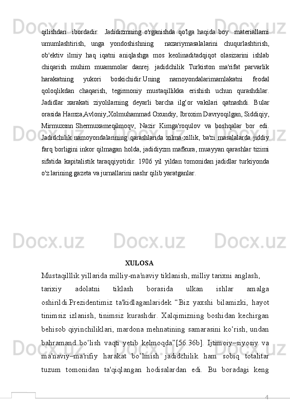 4qilishdan     ibordadir.     Jadidizmning   o'rganishda   qo'lga   haqida   boy     materiallarni
umumlashtirish,   unga   yondoshishning     nazariymasalalarini   chuqurlashtirish,
ob'ektiv   ilmiy   haq   iqatni   aniqlashga   mos   keolinaditadqiqot   olasizarini   ishlab
chiqarish   muhim   muammolar   danrej.   jadidchilik   Turkiston   ma'rifat   parvarlik
harakatning   yukori   boskichidir.Uning   namoyondalarimamlakatni   feodal
qoloqlikdan   chaqarish,   tegirmoniy   mustaqillikka   erishish   uchun   qurashdilar.
Jadidlar   xarakati   ziyolilarning   deyarli   barcha   ilg‘or   vakilari   qatnashdi.   Bular
orasida Hamza,Avloniy,Xolmuhammad Oxundiy, Ibroxim Davryoqilgan, Siddiqiy,
Mirmuxsnn Shermuxameqilmoqv,   Nazir   Kimga'roqulov   va   boshqalar   bor   edi.
Jadidchilik   namoyondalarining   qarashlarida   xilma-xillik,   ba'zi   masalalarda   jiddiy
farq borligini inkor qilmagan holda, jadidiyzm mafkura, muayyan qarashlar tizimi
sifatida   kapitalistik   taraqqiyotidir.   1906   yil   yildan   tomonidan   jadidlar   turkiyonda
o'z larining gazeta va jurnallarini nashr qilib yaratganlar. 
                                                 XULOSA
Mustaqilllik yillarida milliy-ma'naviy tiklanish, milliy tarixni anglash,
tarixiy   adolatni   tiklash   borasida   ulkan   ishlar   amalga
oshirildi.Prezidentimiz   ta'kidlaganlaridek   “Biz   yaxshi   bilamizki,   hayot
tinimsiz   izlanish,   tinimsiz   kurashdir.   Xalqimizning   boshidan   kechirgan
behisob qiyinchiliklari, mardona mehnatining samarasini ko‘rish, undan
bahramand   bo‘lish   vaqti   yetib   kelmoqda”[56.36b].   Ijtimoiy–siyosiy   va
ma'naviy–ma'rifiy   harakat   bo‘lmish   jadidchilik   ham   sobiq   totalitar
tuzum   tomonidan   ta'qiqlangan   hodisalardan   edi.   Bu   boradagi   keng 