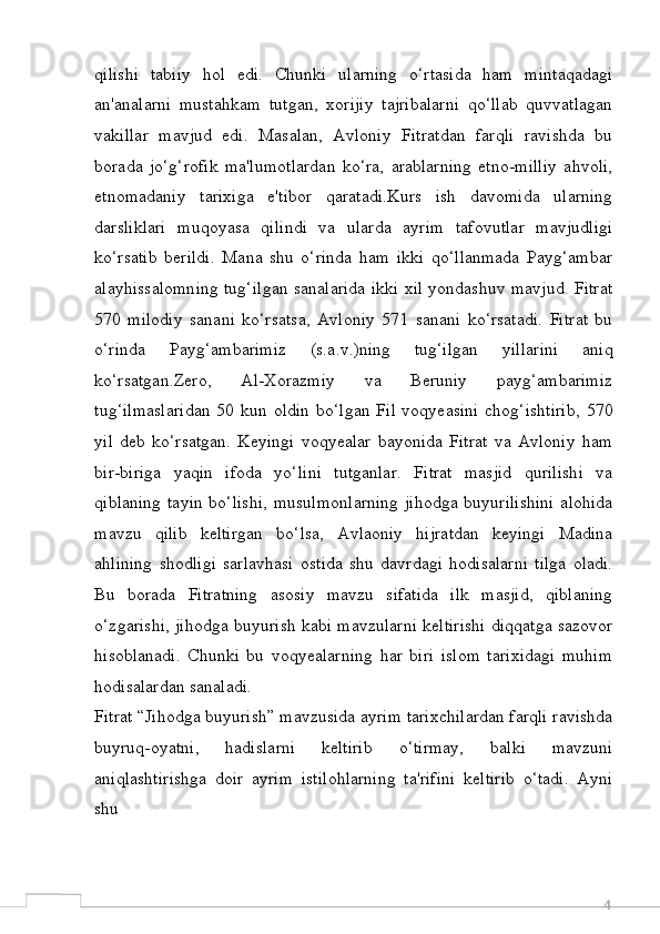 4qilishi   tabiiy   hol   edi.   Chunki   ularning   o‘rtasida   ham   mintaqadagi
an'analarni   mustahkam   tutgan,   xorijiy   tajribalarni   qo‘llab   quvvatlagan
vakillar   mavjud   edi.   Masalan,   Avloniy   Fitratdan   farqli   ravishda   bu
borada   jo‘g‘rofik   ma'lumotlardan   ko‘ra,   arablarning   etno-milliy   ahvoli,
etnomadaniy   tarixiga   e'tibor   qaratadi.Kurs   ish   davomida   ularning
darsliklari   muqoyasa   qilindi   va   ularda   ayrim   tafovutlar   mavjudligi
ko‘rsatib   berildi.   Mana   shu   o‘rinda   ham   ikki   qo‘llanmada   Payg‘ambar
alayhissalomning tug‘ilgan sanalarida ikki xil yondashuv mavjud. Fitrat
570   milodiy   sanani   ko‘rsatsa,   Avloniy   571   sanani   ko‘rsatadi.   Fitrat   bu
o‘rinda   Payg‘ambarimiz   (s.a.v.)ning   tug‘ilgan   yillarini   aniq
ko‘rsatgan.Zero,   Al-Xorazmiy   va   Beruniy   payg‘ambarimiz
tug‘ilmaslaridan  50 kun oldin bo‘lgan Fil voqyeasini  chog‘ishtirib,  570
yil   deb   ko‘rsatgan.   Keyingi   voqyealar   bayonida   Fitrat   va   Avloniy   ham
bir-biriga   yaqin   ifoda   yo‘lini   tutganlar.   Fitrat   masjid   qurilishi   va
qiblaning tayin bo‘lishi,  musulmonlarning  jihodga buyurilishini alohida
mavzu   qilib   keltirgan   bo‘lsa,   Avlaoniy   hijratdan   keyingi   Madina
ahlining   shodligi   sarlavhasi   ostida   shu   davrdagi   hodisalarni   tilga   oladi.
Bu   borada   Fitratning   asosiy   mavzu   sifatida   ilk   masjid,   qiblaning
o‘zgarishi, jihodga buyurish kabi mavzularni keltirishi diqqatga sazovor
hisoblanadi.   Chunki   bu   voqyealarning   har   biri   islom   tarixidagi   muhim
hodisalardan sanaladi.
Fitrat “Jihodga buyurish” mavzusida ayrim tarixchilardan farqli ravishda
buyruq-oyatni,   hadislarni   keltirib   o‘tirmay,   balki   mavzuni
aniqlashtirishga   doir   ayrim   istilohlarning   ta'rifini   keltirib   o‘tadi.   Ayni
shu