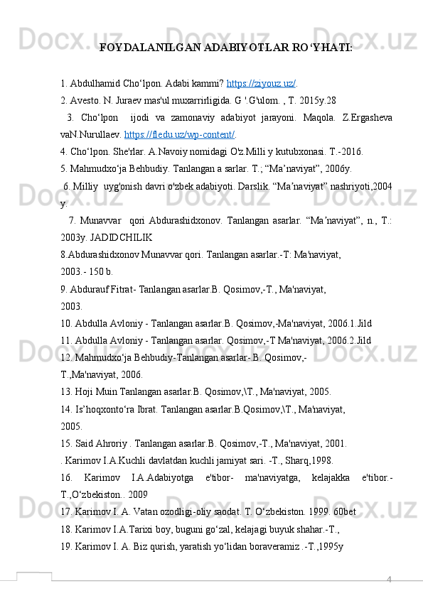 4FOYDALANILGAN ADABIYOTLAR RO‘YHATI:
1. Abdulhamid Cho‘lpon. Adabi kammi?  https://ziyouz.uz/ .
2. Avesto. N. Juraev mas'ul muxarrirligida. G '.G'ulom. , T. 2015y.28 
  3.   Cho‘lpon     ijodi   va   zamonaviy   adabiyot   jarayoni.   Maqola.   Z.Ergasheva
vaN.Nurullaev.  https://fledu.uz/wp-content/ .
4. Cho‘lpon. She'rlar. A.Navoiy nomidagi O'z.Milli y kutubxonasi. T.-2016.  
5. Mahmudxo‘ja Behbudiy. Tanlangan a sarlar. T.; “Ma’naviyat”, 2006y.
 6. Milliy  uyg'onish davri o'zbek adabiyoti. Darslik. “Ma naviyat” nashriyoti,2004ʼ
y.
    7.   Munavvar     qori   Abdurashidxonov.   Tanlangan   asarlar.   “Ma naviyat”,   n.,   T.:	
ʼ
2003y. JADIDCHILIK
8.Abdurashidxonov Munavvar qori. Tanlangan asarlar.-T: Ma'naviyat,
2003.- 150 b.
9. Abdurauf Fitrat- Tanlangan asarlar.B. Qosimov,-T., Ma'naviyat,
2003.
10. Abdulla Avloniy - Tanlangan asarlar.B. Qosimov,-Ma'naviyat, 2006.1.Jild
11. Abdulla Avloniy - Tanlangan asarlar. Qosimov,-T Ma'naviyat, 2006.2.Jild
12. Mahmudxo‘ja Behbudiy-Tanlangan asarlar-.B. Qosimov,-
T.,Ma'naviyat, 2006.
13. Hoji Muin Tanlangan asarlar.B. Qosimov,\T., Ma'naviyat, 2005.
14. Is’hoqxonto‘ra Ibrat. Tanlangan asarlar.B.Qosimov,\T., Ma'naviyat,
2005.
15. Said Ahroriy . Tanlangan asarlar.B. Qosimov,-T., Ma'naviyat, 2001.
. Karimov I.A.Kuchli davlatdan kuchli jamiyat sari. -T., Sharq,1998.
16.   Karimov   I.A.Adabiyotga   e'tibor-   ma'naviyatga,   kelajakka   e'tibor.-
T.,O‘zbekiston.. 2009
17. Karimov I. A. Vatan ozodligi-oliy saodat. T. O‘zbekiston. 1999. 60bet
18. Karimov I.A.Tarixi boy, buguni go‘zal, kelajagi buyuk shahar.-T.,
19. Karimov I. A. Biz qurish, yaratish yo‘lidan boraveramiz .-T.,1995y 