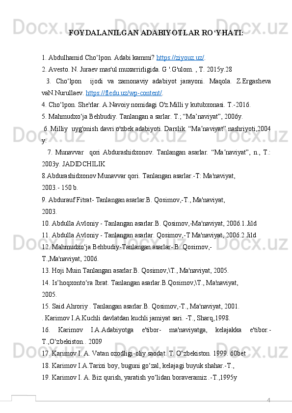 4FOYDALANILGAN ADABIYOTLAR RO‘YHATI:
1. Abdulhamid Cho‘lpon. Adabi kammi?  https://ziyouz.uz/ .
2. Avesto. N. Juraev mas'ul muxarrirligida. G '.G'ulom. , T. 2015y.28 
  3.   Cho‘lpon     ijodi   va   zamonaviy   adabiyot   jarayoni.   Maqola.   Z.Ergasheva
vaN.Nurullaev.  https://fledu.uz/wp-content/ .
4. Cho‘lpon. She'rlar. A.Navoiy nomidagi O'z.Milli y kutubxonasi. T.-2016.  
5. Mahmudxo‘ja Behbudiy. Tanlangan a sarlar. T.; “Ma’naviyat”, 2006y.
 6. Milliy  uyg'onish davri o'zbek adabiyoti. Darslik. “Ma naviyat” nashriyoti,2004ʼ
y.
    7.   Munavvar     qori   Abdurashidxonov.   Tanlangan   asarlar.   “Ma naviyat”,   n.,   T.:	
ʼ
2003y. JADIDCHILIK
8.Abdurashidxonov Munavvar qori. Tanlangan asarlar.-T: Ma'naviyat,
2003.- 150 b.
9. Abdurauf Fitrat- Tanlangan asarlar.B. Qosimov,-T., Ma'naviyat,
2003.
10. Abdulla Avloniy - Tanlangan asarlar.B. Qosimov,-Ma'naviyat, 2006.1.Jild
11. Abdulla Avloniy - Tanlangan asarlar. Qosimov,-T Ma'naviyat, 2006.2.Jild
12. Mahmudxo‘ja Behbudiy-Tanlangan asarlar-.B. Qosimov,-
T.,Ma'naviyat, 2006.
13. Hoji Muin Tanlangan asarlar.B. Qosimov,\T., Ma'naviyat, 2005.
14. Is’hoqxonto‘ra Ibrat. Tanlangan asarlar.B.Qosimov,\T., Ma'naviyat,
2005.
15. Said Ahroriy . Tanlangan asarlar.B. Qosimov,-T., Ma'naviyat, 2001.
. Karimov I.A.Kuchli davlatdan kuchli jamiyat sari. -T., Sharq,1998.
16.   Karimov   I.A.Adabiyotga   e'tibor-   ma'naviyatga,   kelajakka   e'tibor.-
T.,O‘zbekiston.. 2009
17. Karimov I. A. Vatan ozodligi-oliy saodat. T. O‘zbekiston. 1999. 60bet
18. Karimov I.A.Tarixi boy, buguni go‘zal, kelajagi buyuk shahar.-T.,
19. Karimov I. A. Biz qurish, yaratish yo‘lidan boraveramiz .-T.,1995y