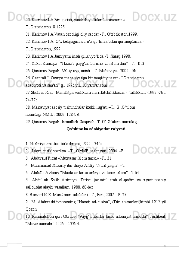 420. Karimov I.A.Biz qurish, yaratish yo‘lidan boraveramiz.-
T.,O‘zbekiston. 8 1995.
21. Karimov I.A.Vatan ozodligi oliy saodat.-T., O‘zbekiston,1999.
22. Karimov I.A. O‘z kelajagimizni o‘z qo‘limiz bilan qurmoqdamiz.-
T.,O‘zbekiston,1999.
23. Karimov I.A.Jamiyatni isloh qilish yo‘lida.-T.,Sharq,1998.
24. Zakoi Kunrapa . “Hazrati payg‘ambarimiz va islom dini” –T. –B.3
25. Qosimov Begali. Milliy uyg‘onish .- T: Ma'naviyat. 2002.- 5b.
26. Gasprali I. Ovrupa madaniyatiga bir tanqidiy nazar - “O‘zbekiston
adabiyoti va san'ati” g., 1996 yil, 10 yanvar soni
27.Shuhrat   Rizo.   Ma'rifatparvarlikdan   ma'rifatchilikkacha.-   Tafakkur.J-1995.-№1.
74-79b
28. Ma'naviyat asosiy tushunchalar izohli lug‘ati –T., G‘.G‘ulom
nomidagi NMIU. 2009. 128-bet.
29. Qosimov Begali. Ismoilbek Gaspirali.-T: G‘.G‘ulom nomidagi
Qo‘shimcha adabiyotlar ro‘yxati
1. Nashriyot matbaa birlashmasi, 1992.- 34 b.
2.   Islom ensiklopediya. –T., O‘zME nashriyoti, 2004. –B.
3.  Abdurauf Fitrat «Muxtasar Islom tarixi» -T., 31
4.  Muhammad Xuzariy ibn shayx Afifiy “Nuril yaqin” –T.
5.  Abdulla Avloniy “Muxtasar tarixi anbiyo va tarixi islom” –T.64.
6.   Abdulloh   Solih   A'simiyn.   Tarixu   jaziratul   arab   al-qodim   va   siyratunnabiy
sallollohu alayhi vasallam. 1988. 60-bet
8 Bosvort K.E. Musulmon sulolalari .-T., Fan, 2007. –B 25.
9   M.   Abdurashidxonovning   “Havoij   ad-diniya”,   (Din   ahkomlari)kitobi   1912   yil
Qozon.
10 . Rahmatulloh qori Obidov. “Payg‘ambarlar tarixi islomiyat tarixidir” Toshkent.
“Movarounnahr” 2005. . 133bet