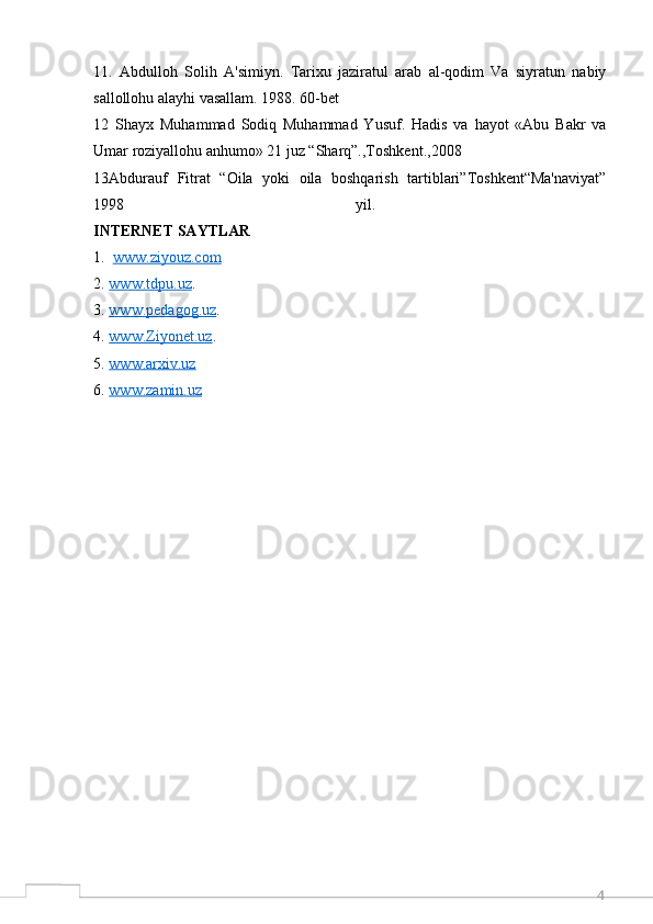 411 .   Abdulloh   Solih   A'simiyn.   Tarixu   jaziratul   arab   al-qodim   Va   siyratun   nabiy
sallollohu alayhi vasallam. 1988. 60-bet
12   Shayx   Muhammad   Sodiq   Muhammad   Yusuf.   Hadis   va   hayot   «Abu   Bakr   va
Umar roziyallohu anhumo» 21 juz “Sharq”.,Toshkent.,2008
13 Abdurauf   Fitrat   “Oila   yoki   oila   boshqarish   tartiblari”Toshkent“Ma'naviyat”
1998   yil.  
INTERNET SAYTLAR
1.   www.ziyouz.com  
2. www.tdpu.uz    . 
3. www.pedagog.uz    . 
4. www.Ziyonet.uz    . 
5. www.arxiv.uz     
6. www.zamin.uz      