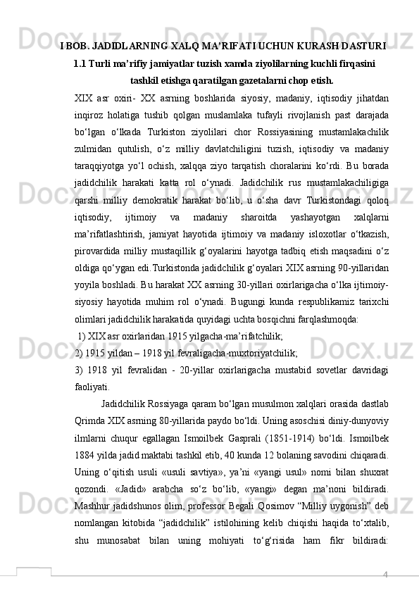 4I BOB. JADIDLARNING XALQ MA’RIFATI UCHUN KURASH DASTURI
1.1 Turli ma’rifiy jamiyatlar tuzish xamda ziyolilarning kuchli firqasini
tashkil etishga qaratilgan gazetalarni chop etish.
XIX   asr   oxiri-   XX   asrning   boshlarida   siyosiy,   madaniy,   iqtisodiy   jihatdan
inqiroz   holatiga   tushib   qolgan   muslamlaka   tufayli   rivojlanish   past   darajada
bo‘lgan   o‘lkada   Turkiston   ziyolilari   chor   Rossiyasining   mustamlakachilik
zulmidan   qutulish,   o‘z   milliy   davlatchiligini   tuzish,   iqtisodiy   va   madaniy
taraqqiyotga   yo‘l   ochish,   xalqqa   ziyo   tarqatish   choralarini   ko‘rdi.   Bu   borada
jadidchilik   harakati   katta   rol   o‘ynadi.   Jadidchilik   rus   mustamlakachiligiga
qarshi   milliy   demokratik   harakat   bo‘lib,   u   o‘sha   davr   Turkistondagi   qoloq
iqtisodiy,   ijtimoiy   va   madaniy   sharoitda   yashayotgan   xalqlarni
ma’rifatlashtirish,   jamiyat   hayotida   ijtimoiy   va   madaniy   isloxotlar   o‘tkazish,
pirovardida   milliy   mustaqillik   g‘oyalarini   hayotga   tadbiq   etish   maqsadini   o‘z
oldiga qo‘ygan edi.Turkistonda jadidchilik g‘oyalari XIX asrning 90-yillaridan
yoyila boshladi. Bu harakat XX asrning 30-yillari oxirlarigacha o‘lka ijtimoiy-
siyosiy   hayotida   muhim   rol   o‘ynadi.   Bugungi   kunda   respublikamiz   tarixchi
olimlari jadidchilik harakatida quyidagi uchta bosqichni farqlashmoqda:
 1) XIX asr oxirlaridan 1915 yilgacha-ma’rifatchilik;  
2) 1915 yildan – 1918 yil fevraligacha-muxtoriyatchilik; 
3)   1918   yil   fevralidan   -   20-yillar   oxirlarigacha   mustabid   sovetlar   davridagi
faoliyati. 
             Jadidchilik Rossiyaga qaram bo‘lgan musulmon xalqlari orasida dastlab
Qrimda XIX asrning 80-yillarida paydo bo‘ldi. Uning asoschisi diniy-dunyoviy
ilmlarni   chuqur   egallagan   Ismoilbek   Gasprali   (1851-1914)   bo‘ldi.   Ismoilbek
1884 yilda jadid maktabi tashkil etib, 40 kunda 12 bolaning savodini chiqaradi.
Uning   o‘qitish   usuli   «usuli   savtiya»,   ya’ni   «yangi   usul»   nomi   bilan   shuxrat
qozondi.   «Jadid»   arabcha   so‘z   bo‘lib,   «yangi»   degan   ma’noni   bildiradi.
Mashhur   jadidshunos   olim,   professor   Begali   Qosimov   “Milliy   uygonish”   deb
nomlangan   kitobida   “jadidchilik”   istilohining   kelib   chiqishi   haqida   to‘xtalib,
shu   munosabat   bilan   uning   mohiyati   to‘g‘risida   ham   fikr   bildiradi: