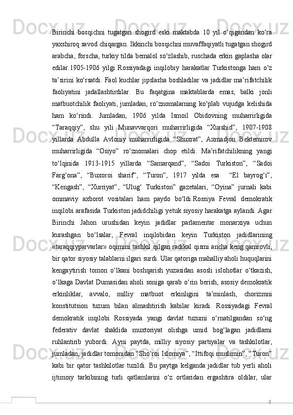 4Birinchi   bosqichni   tugatgan   shogird   eski   maktabda   10   yil   o‘qigandan   ko‘ra
yaxshiroq savod chiqargan. Ikkinchi bosqichni muvaffaqiyatli tugatgan shogird
arabcha, forscha, turkiy tilda bemalol so‘zlashib, ruschada erkin gaplasha olar
edilar.1905-1906   yilgi   Rossiyadagi   inqilobiy   harakatlar   Turkistonga   ham   o‘z
ta’sirini  ko‘rsatdi. Faol kuchlar  jipslasha boshladilar  va jadidlar  ma’rifatchilik
faoliyatini   jadallashtirdilar.   Bu   faqatgina   maktablarda   emas,   balki   jonli
matbuotchilik   faoliyati,   jumladan,   ro‘znomalarning   ko‘plab   vujudga   kelishida
ham   ko‘rindi.   Jumladan,   1906   yilda   Ismoil   Obidovning   muharrirligida
“Taraqqiy”,   shu   yili   Munavvarqori   muharrirligida   “Xurshid”,   1907-1908
yillarda   Abdulla   Avloniy   muharrirligida   “Shuxrat”,   Axmadjon   Bektemirov
muharrirligida   “Osiyo”   ro‘znomalari   chop   etildi.   Ma’rifatchilikning   yangi
to‘lqinida   1913-1915   yillarda   “Samarqand”,   “Sadoi   Turkiston”,   “Sadoi
Farg‘ona”,   “Buxoroi   sharif”,   “Turon”,   1917   yilda   esa     “El   bayrog‘i”,
“Kengash”,   “Xurriyat”,   “Ulug‘   Turkiston”   gazetalari,   “Oyina”   jurnali   kabi
ommaviy   axborot   vositalari   ham   paydo   bo‘ldi.Rossiya   Fevral   demokratik
inqilobi arafasida Turkiston jadidchiligi yetuk siyosiy harakatga aylandi. Agar
Birinchi   Jahon   urushidan   keyin   jadidlar   parlamentar   monarxiya   uchun
kurashgan   bo‘lsalar,   Fevral   inqilobidan   keyin   Turkiston   jadidlarining
«taraqqiyparvarlar» oqimini tashkil qilgan radikal qismi ancha keng qamrovli,
bir qator siyosiy talablarni ilgari surdi. Ular qatoriga mahalliy aholi huquqlarini
kengaytirish   tomon   o‘lkani   boshqarish   yuzasidan   asosli   islohotlar   o‘tkazish,
o‘lkaga  Davlat  Dumasidan  aholi  soniga qarab o‘rin berish, asosiy  demokratik
erkinliklar,   avvalo,   milliy   matbuot   erkinligini   ta’minlash,   chorizmni
konstitutsion   tuzum   bilan   almashtirish   kabilar   kiradi.   Rossiyadagi   Fevral
demokratik   inqilobi   Rossiyada   yangi   davlat   tuzumi   o‘rnatilgandan   so‘ng
federativ   davlat   shaklida   muxtoriyat   olishga   umid   bog‘lagan   jadidlarni
ruhlantirib   yubordi.   Ayni   paytda,   milliy   siyosiy   partiyalar   va   tashkilotlar,
jumladan, jadidlar tomonidan “Sho‘roi Islomiya”, “Ittifoqi muslimin”, “Turon”
kabi   bir   qator   tashkilotlar   tuzildi.   Bu   paytga   kelganda   jadidlar   tub   yerli   aholi
ijtimoiy   tarkibining   turli   qatlamlarini   o‘z   ortlaridan   ergashtira   oldilar,   ular