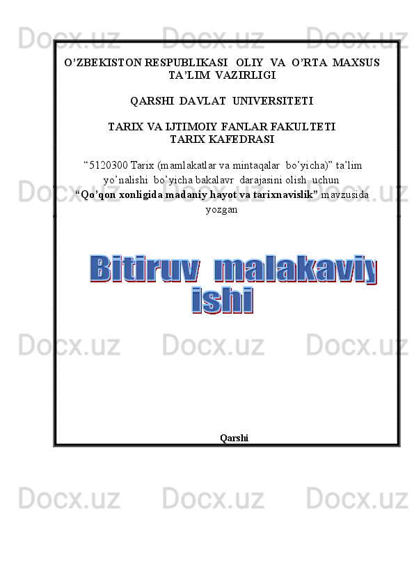 O’ZBEKISTON RESPUBLIKASI   OLIY  VA  O’RTA  MAXSUS  
TA’LIM    VAZIRLIGI
QARSHI  DAVLAT  UNIVERSITETI
TARIX VA IJTIMOIY FANLAR FAKULTETI
T ARIX KAFEDRASI  
  “5120300  Tarix  (m amlakatlar va mintaqalar  bo’yicha ) ”   ta’lim
yo’nalishi  bo’yicha bakalavr  darajasini olish  uchun   
“ Qo’qon xonligida madaniy hayot va tarixnavislik ”  mavzusida
yozgan   
          
                                                             
Qarshi